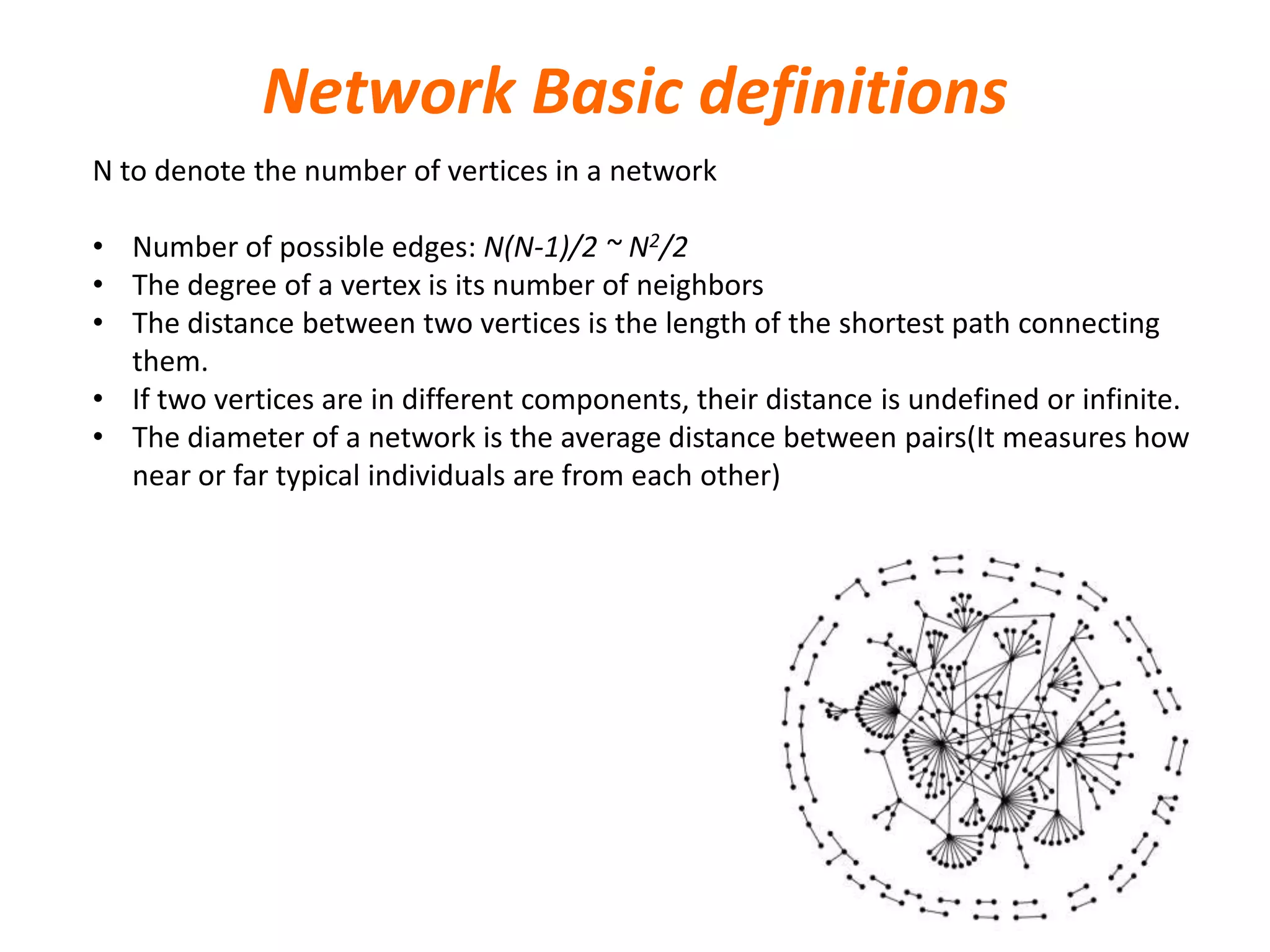 Network Basic definitions
N to denote the number of vertices in a network
• Number of possible edges: N(N-1)/2 ~ N2/2
• The degree of a vertex is its number of neighbors
• The distance between two vertices is the length of the shortest path connecting
them.
• If two vertices are in different components, their distance is undefined or infinite.
• The diameter of a network is the average distance between pairs(It measures how
near or far typical individuals are from each other)
 