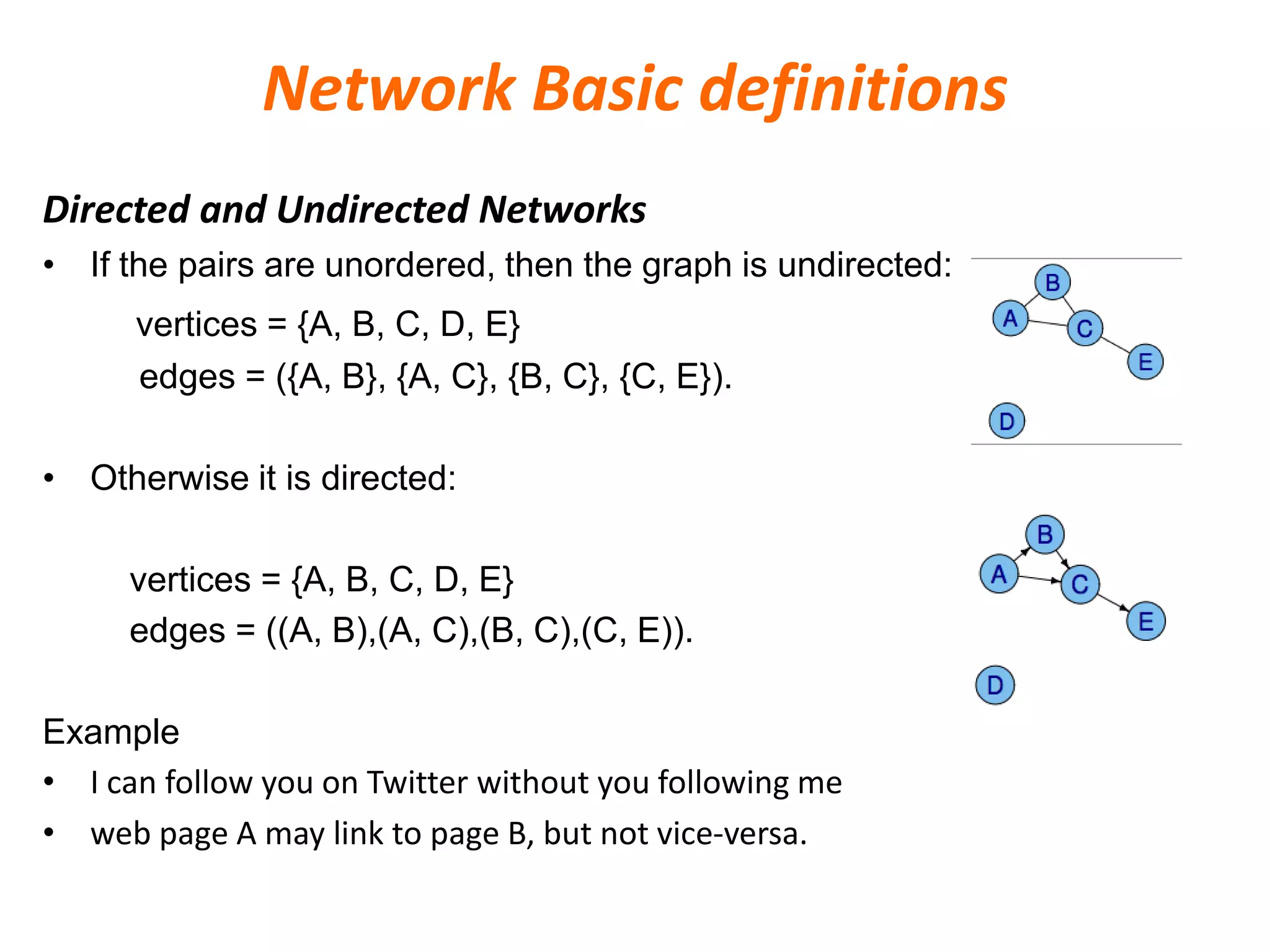 Network Basic definitions
Directed and Undirected Networks
• If the pairs are unordered, then the graph is undirected:
vertices = {A, B, C, D, E}
edges = ({A, B}, {A, C}, {B, C}, {C, E}).
• Otherwise it is directed:
vertices = {A, B, C, D, E}
edges = ((A, B),(A, C),(B, C),(C, E)).
Example
• I can follow you on Twitter without you following me
• web page A may link to page B, but not vice-versa.
 