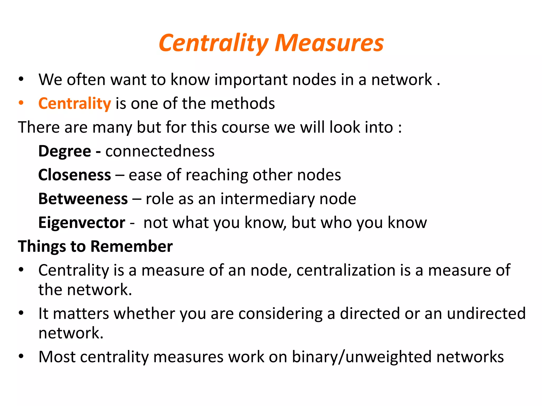 Centrality Measures
• We often want to know important nodes in a network .
• Centrality is one of the methods
There are many but for this course we will look into :
Degree - connectedness
Closeness – ease of reaching other nodes
Betweeness – role as an intermediary node
Eigenvector - not what you know, but who you know
Things to Remember
• Centrality is a measure of an node, centralization is a measure of
the network.
• It matters whether you are considering a directed or an undirected
network.
• Most centrality measures work on binary/unweighted networks
 