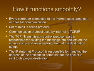 HHooww iitt ffuunnccttiioonnss ssmmooootthhllyy?? 
 EEvveerryy ccoommppuutteerr ccoonnnneecctteedd ttoo tthhee iinntteerrnneett uusseess ssaammee sseett 
ooff rruulleess ffoorr ccoommmmuunniiccaattiioonn.. 
 SSeett ooff rruulleess iiss ccaalllleedd pprroottooccooll 
 CCoommmmuunniiccaattiioonn pprroottooccooll uusseedd bbyy iinntteerrnneett iiss TTCCPP//IIPP 
 TThhee TTCCPP ((TTrraannssmmiissssiioonn ccoonnttrrooll pprroottooccooll)) ppaarrtt iiss 
rreessppoonnssiibbllee ffoorr ddiivviiddiinngg tthhee mmeessssaaggee iinnttoo ppaacckkeettss oonn tthhee 
ssoouurrccee ccoommpp aanndd rreeaasssseemmbblliinngg tthheemm aatt tthhee ddeessttiinnaattiioonn 
ccoommpp.. 
 TThhee IIPP ((IInntteerrnneett PPrroottooccooll)) iiss rreessppoonnssiibbllee ffoorr hhaannddlliinngg tthhee 
aaddddrreessss ooff tthhee ddeessttiinnaattiioonn ccoommpp ssoo tthhaatt tthhee ppaacckkeett iiss 
sseenntt ttoo iittss pprrooppeerr ddeessttiinnaattiioonn.. 
 