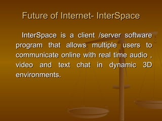 Future ooff IInntteerrnneett-- IInntteerrSSppaaccee 
IInntteerrSSppaaccee iiss aa cclliieenntt //sseerrvveerr ssooffttwwaarree 
pprrooggrraamm tthhaatt aalllloowwss mmuullttiippllee uusseerrss ttoo 
ccoommmmuunniiccaattee oonnlliinnee wwiitthh rreeaall ttiimmee aauuddiioo ,, 
vviiddeeoo aanndd tteexxtt cchhaatt iinn ddyynnaammiicc 33DD 
eennvviirroonnmmeennttss.. 
 