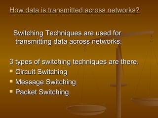 How data is ttrraannssmmiitttteedd aaccrroossss nneettwwoorrkkss?? 
SSwwiittcchhiinngg TTeecchhnniiqquueess aarree uusseedd ffoorr 
ttrraannssmmiittttiinngg ddaattaa aaccrroossss nneettwwoorrkkss.. 
33 ttyyppeess ooff sswwiittcchhiinngg tteecchhnniiqquueess aarree tthheerree.. 
 CCiirrccuuiitt SSwwiittcchhiinngg 
 MMeessssaaggee SSwwiittcchhiinngg 
 PPaacckkeett SSwwiittcchhiinngg 
 