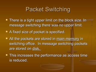 PPaacckkeett SSwwiittcchhiinngg 
 TThheerree iiss aa ttiigghhtt uuppppeerr lliimmiitt oonn tthhee bblloocckk ssiizzee.. IInn 
mmeessssaaggee sswwiittcchhiinngg tthheerree wwaass nnoo uuppppeerr lliimmiitt.. 
 AA ffiixxeedd ssiizzee ooff ppaacckkeett iiss ssppeecciiffiieedd.. 
 AAllll tthhee ppaacckkeettss aarree ssttoorreedd iinn mmaaiinn mmeemmoorryy iinn 
sswwiittcchhiinngg ooffffiiccee.. IInn mmeessssaaggee sswwiittcchhiinngg ppaacckkeettss 
aarree ssttoorreedd oonn ddiisskk.. 
 TThhiiss iinnccrreeaasseess tthhee ppeerrffoorrmmaannccee aass aacccceessss ttiimmee 
iiss rreedduucceedd.. 
 