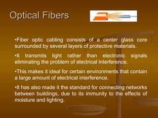 OOppttiiccaall FFiibbeerrss 
•Fiber optic cabling consists of a center glass core 
surrounded by several layers of protective materials. 
•It transmits light rather than electronic signals 
eliminating the problem of electrical interference. 
•This makes it ideal for certain environments that contain 
a large amount of electrical interference. 
•It has also made it the standard for connecting networks 
between buildings, due to its immunity to the effects of 
moisture and lighting. 
 