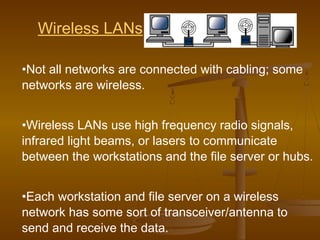 Wireless LANs 
•Not all networks are connected with cabling; some 
networks are wireless. 
•Wireless LANs use high frequency radio signals, 
infrared light beams, or lasers to communicate 
between the workstations and the file server or hubs. 
•Each workstation and file server on a wireless 
network has some sort of transceiver/antenna to 
send and receive the data. 
 
