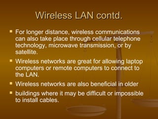 WWiirreelleessss LLAANN ccoonnttdd.. 
 For longer distance, wireless communications 
can also take place through cellular telephone 
technology, microwave transmission, or by 
satellite. 
 Wireless networks are great for allowing laptop 
computers or remote computers to connect to 
the LAN. 
 Wireless networks are also beneficial in older 
 buildings where it may be difficult or impossible 
to install cables. 
 
