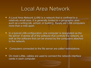 LLooccaall AArreeaa NNeettwwoorrkk 
 AA LLooccaall AArreeaa NNeettwwoorrkk ((LLAANN)) iiss aa nneettwwoorrkk tthhaatt iiss ccoonnffiinneedd ttoo aa 
rreellaattiivveellyy ssmmaallll aarreeaa.. IItt iiss ggeenneerraallllyy lliimmiitteedd ttoo aa ggeeooggrraapphhiicc aarreeaa 
ssuucchh aass aa wwrriittiinngg llaabb,, sscchhooooll,, oorr bbuuiillddiinngg.. RRaarreellyy aarree LLAANN ccoommppuutteerrss 
mmoorree tthhaann aa mmiillee aappaarrtt.. 
 IInn aa ttyyppiiccaall LLAANN ccoonnffiigguurraattiioonn,, oonnee ccoommppuutteerr iiss ddeessiiggnnaatteedd aass tthhee 
ffiillee sseerrvveerr.. IItt ssttoorreess aallll ooff tthhee ssooffttwwaarree tthhaatt ccoonnttrroollss tthhee nneettwwoorrkk,, aass 
wweellll aass tthhee ssooffttwwaarree tthhaatt ccaann bbee sshhaarreedd bbyy tthhee ccoommppuutteerrss aattttaacchheedd 
ttoo tthhee nneettwwoorrkk.. 
 CCoommppuutteerrss ccoonnnneecctteedd ttoo tthhee ffiillee sseerrvveerr aarree ccaalllleedd wwoorrkkssttaattiioonnss.. 
 OOnn mmoosstt LLAANNss,, ccaabblleess aarree uusseedd ttoo ccoonnnneecctt tthhee nneettwwoorrkk iinntteerrffaaccee 
ccaarrddss iinn eeaacchh ccoommppuutteerr.. 
 