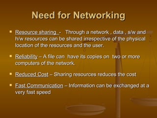 NNeeeedd ffoorr NNeettwwoorrkkiinngg 
 RReessoouurrccee sshhaarriinngg -- TThhrroouugghh aa nneettwwoorrkk ,, ddaattaa ,, ss//ww aanndd 
hh//ww rreessoouurrcceess ccaann bbee sshhaarreedd iirrrreessppeeccttiivvee ooff tthhee pphhyyssiiccaall 
llooccaattiioonn ooff tthhee rreessoouurrcceess aanndd tthhee uusseerr.. 
 RReelliiaabbiilliittyy –– AA ffiillee ccaann hhaavvee iittss ccooppiieess oonn ttwwoo oorr mmoorree 
ccoommppuutteerrss ooff tthhee nneettwwoorrkk.. 
 RReedduucceedd CCoosstt –– SShhaarriinngg rreessoouurrcceess rreedduucceess tthhee ccoosstt 
 FFaasstt CCoommmmuunniiccaattiioonn –– IInnffoorrmmaattiioonn ccaann bbee eexxcchhaannggeedd aatt aa 
vveerryy ffaasstt ssppeeeedd 
 