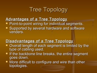 TTrreeee TTooppoollooggyy 
AAddvvaannttaaggeess ooff aa TTrreeee TTooppoollooggyy 
 PPooiinntt--ttoo--ppooiinntt wwiirriinngg ffoorr iinnddiivviidduuaall sseeggmmeennttss.. 
 SSuuppppoorrtteedd bbyy sseevveerraall hhaarrddwwaarree aanndd ssooffttwwaarree 
vveennddeerrss.. 
DDiissaaddvvaannttaaggeess ooff aa TTrreeee TTooppoollooggyy 
 OOvveerraallll lleennggtthh ooff eeaacchh sseeggmmeenntt iiss lliimmiitteedd bbyy tthhee 
ttyyppee ooff ccaabblliinngg uusseedd.. 
 IIff tthhee bbaacckkbboonnee lliinnee bbrreeaakkss,, tthhee eennttiirree sseeggmmeenntt 
ggooeess ddoowwnn.. 
 MMoorree ddiiffffiiccuulltt ttoo ccoonnffiigguurree aanndd wwiirree tthhaann ootthheerr 
ttooppoollooggiieess.. 
 