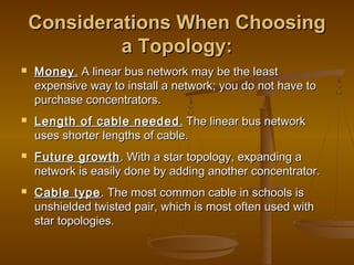 Considerations WWhheenn CChhoooossiinngg 
aa TTooppoollooggyy:: 
 MMoonneeyy.. AA lliinneeaarr bbuuss nneettwwoorrkk mmaayy bbee tthhee lleeaasstt 
eexxppeennssiivvee wwaayy ttoo iinnssttaallll aa nneettwwoorrkk;; yyoouu ddoo nnoott hhaavvee ttoo 
ppuurrcchhaassee ccoonncceennttrraattoorrss.. 
 LLeennggtthh ooff ccaabbllee nneeeeddeedd.. TThhee lliinneeaarr bbuuss nneettwwoorrkk 
uusseess sshhoorrtteerr lleennggtthhss ooff ccaabbllee.. 
 FFuuttuurree ggrroowwtthh.. WWiitthh aa ssttaarr ttooppoollooggyy,, eexxppaannddiinngg aa 
nneettwwoorrkk iiss eeaassiillyy ddoonnee bbyy aaddddiinngg aannootthheerr ccoonncceennttrraattoorr.. 
 CCaabbllee ttyyppee.. TThhee mmoosstt ccoommmmoonn ccaabbllee iinn sscchhoooollss iiss 
uunnsshhiieellddeedd ttwwiisstteedd ppaaiirr,, wwhhiicchh iiss mmoosstt oofftteenn uusseedd wwiitthh 
ssttaarr ttooppoollooggiieess.. 
 