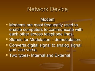 NNeettwwoorrkk DDeevviiccee 
MMooddeemm 
 MMooddeemmss aarree mmoosstt ffrreeqquueennttllyy uusseedd ttoo 
eennaabbllee ccoommppuutteerrss ttoo ccoommmmuunniiccaattee wwiitthh 
eeaacchh ootthheerr aaccrroossss tteelleepphhoonnee lliinneess.. 
 SSttaannddss ffoorr MMoodduullaattiioonn –– ddeemmoodduullaattiioonn.. 
 CCoonnvveerrttss ddiiggiittaall ssiiggnnaall ttoo aannaalloogg ssiiggnnaall 
aanndd vviiccee vveerrssaa.. 
 TTwwoo ttyyppeess-- IInntteerrnnaall aanndd EExxtteerrnnaall 
 