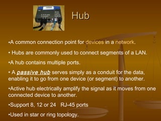 HHuubb 
•A common connection point for devices in a network. 
• Hubs are commonly used to connect segments of a LAN. 
•A hub contains multiple ports. 
• A passive hub serves simply as a conduit for the data, 
enabling it to go from one device (or segment) to another. 
•Active hub electrically amplify the signal as it moves from one 
connected device to another. 
•Support 8, 12 or 24 RJ-45 ports 
•Used in star or ring topology. 
 