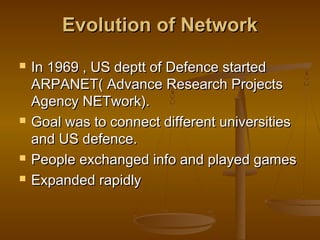 EEvvoolluuttiioonn ooff NNeettwwoorrkk 
 IInn 11996699 ,, UUSS ddeepptttt ooff DDeeffeennccee ssttaarrtteedd 
AARRPPAANNEETT(( AAddvvaannccee RReesseeaarrcchh PPrroojjeeccttss 
AAggeennccyy NNEETTwwoorrkk)).. 
 GGooaall wwaass ttoo ccoonnnneecctt ddiiffffeerreenntt uunniivveerrssiittiieess 
aanndd UUSS ddeeffeennccee.. 
 PPeeooppllee eexxcchhaannggeedd iinnffoo aanndd ppllaayyeedd ggaammeess 
 EExxppaannddeedd rraappiiddllyy 
 