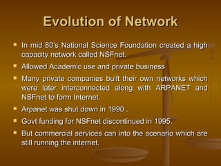 EEvvoolluuttiioonn ooff NNeettwwoorrkk 
 IInn mmiidd 8800’’ss NNaattiioonnaall SScciieennccee FFoouunnddaattiioonn ccrreeaatteedd aa hhiigghh 
ccaappaacciittyy nneettwwoorrkk ccaalllleedd NNSSFFnneett.. 
 AAlllloowweedd AAccaaddeemmiicc uussee aanndd pprriivvaattee bbuussiinneessss 
 MMaannyy pprriivvaattee ccoommppaanniieess bbuuiilltt tthheeiirr oowwnn nneettwwoorrkkss wwhhiicchh 
wweerree llaatteerr iinntteerrccoonnnneecctteedd aalloonngg wwiitthh AARRPPAANNEETT aanndd 
NNSSFFnneett ttoo ffoorrmm IInntteerrnneett.. 
 AArrppaanneett wwaass sshhuutt ddoowwnn iinn 11999900 .. 
 GGoovvtt ffuunnddiinngg ffoorr NNSSFFnneett ddiissccoonnttiinnuueedd iinn 11999955.. 
 BBuutt ccoommmmeerrcciiaall sseerrvviicceess ccaann iinnttoo tthhee sscceennaarriioo wwhhiicchh aarree 
ssttiillll rruunnnniinngg tthhee iinntteerrnneett.. 
 