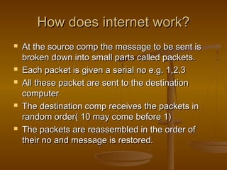 HHooww ddooeess iinntteerrnneett wwoorrkk?? 
 AAtt tthhee ssoouurrccee ccoommpp tthhee mmeessssaaggee ttoo bbee sseenntt iiss 
bbrrookkeenn ddoowwnn iinnttoo ssmmaallll ppaarrttss ccaalllleedd ppaacckkeettss.. 
 EEaacchh ppaacckkeett iiss ggiivveenn aa sseerriiaall nnoo ee..gg.. 11,,22,,33 
 AAllll tthheessee ppaacckkeett aarree sseenntt ttoo tthhee ddeessttiinnaattiioonn 
ccoommppuutteerr 
 TThhee ddeessttiinnaattiioonn ccoommpp rreecceeiivveess tthhee ppaacckkeettss iinn 
rraannddoomm oorrddeerr(( 1100 mmaayy ccoommee bbeeffoorree 11)) 
 TThhee ppaacckkeettss aarree rreeaasssseemmbblleedd iinn tthhee oorrddeerr ooff 
tthheeiirr nnoo aanndd mmeessssaaggee iiss rreessttoorreedd.. 
 