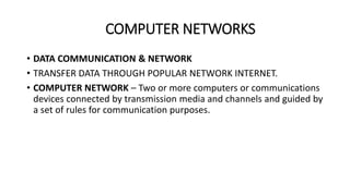 COMPUTER NETWORKS
• DATA COMMUNICATION & NETWORK
• TRANSFER DATA THROUGH POPULAR NETWORK INTERNET.
• COMPUTER NETWORK – Two or more computers or communications
devices connected by transmission media and channels and guided by
a set of rules for communication purposes.
 