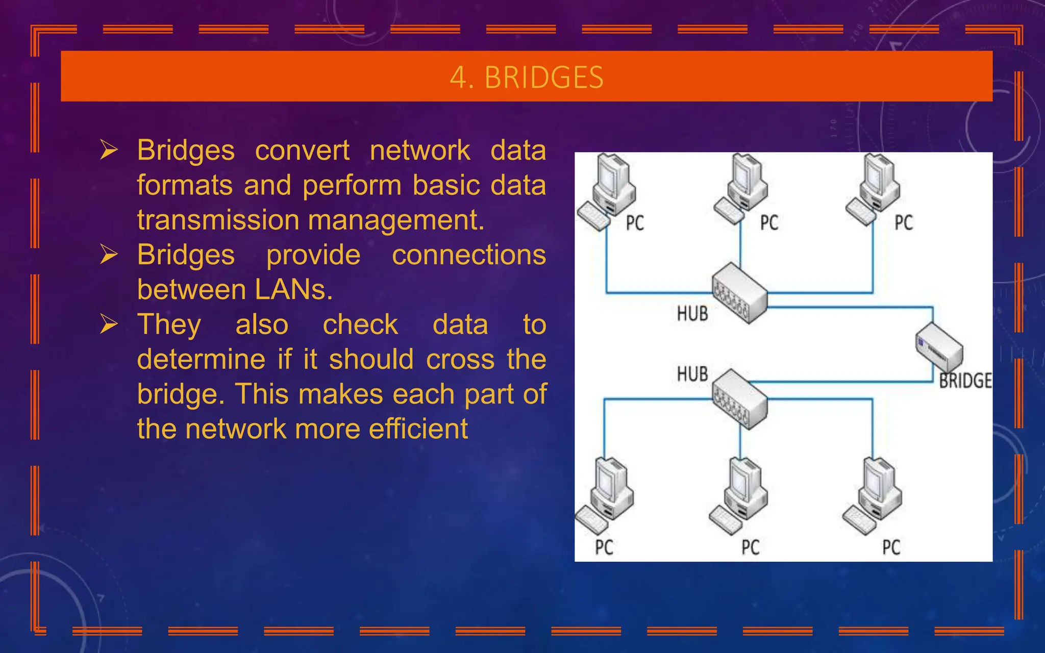 4. BRIDGES
 Bridges convert network data
formats and perform basic data
transmission management.
 Bridges provide connections
between LANs.
 They also check data to
determine if it should cross the
bridge. This makes each part of
the network more efficient
 