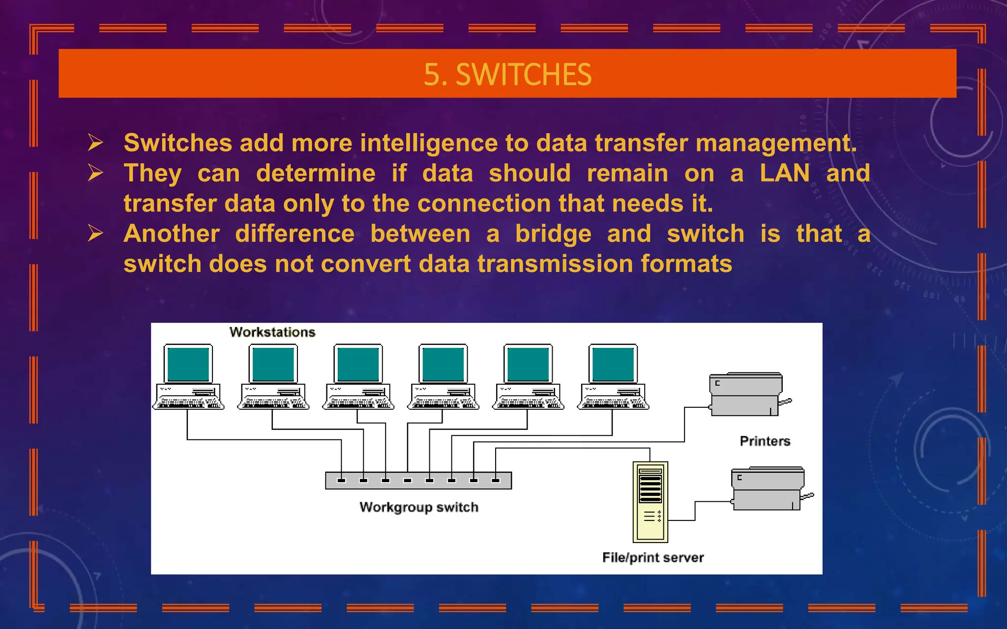 5. SWITCHES
 Switches add more intelligence to data transfer management.
 They can determine if data should remain on a LAN and
transfer data only to the connection that needs it.
 Another difference between a bridge and switch is that a
switch does not convert data transmission formats
 