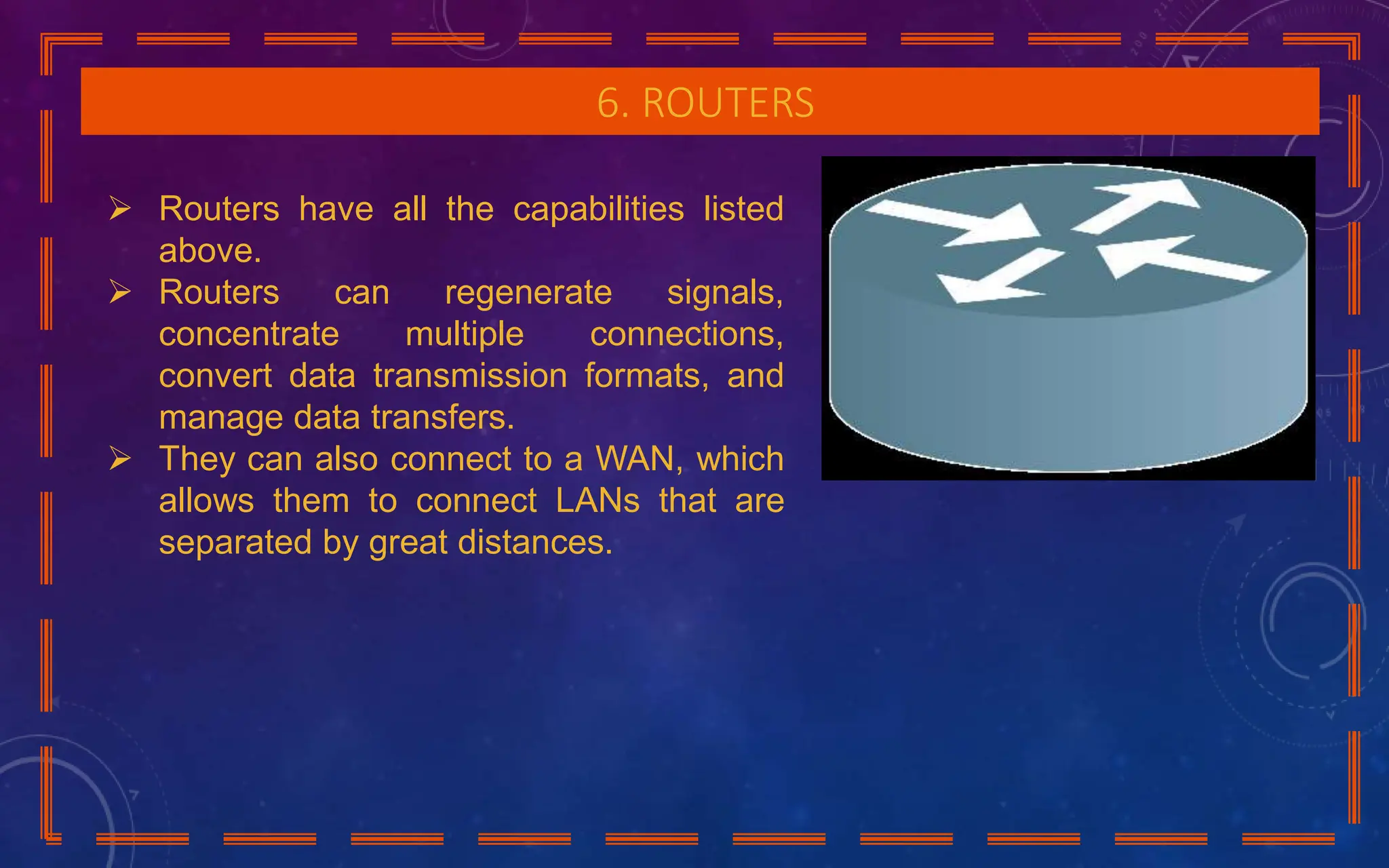 6. ROUTERS
 Routers have all the capabilities listed
above.
 Routers can regenerate signals,
concentrate multiple connections,
convert data transmission formats, and
manage data transfers.
 They can also connect to a WAN, which
allows them to connect LANs that are
separated by great distances.
 