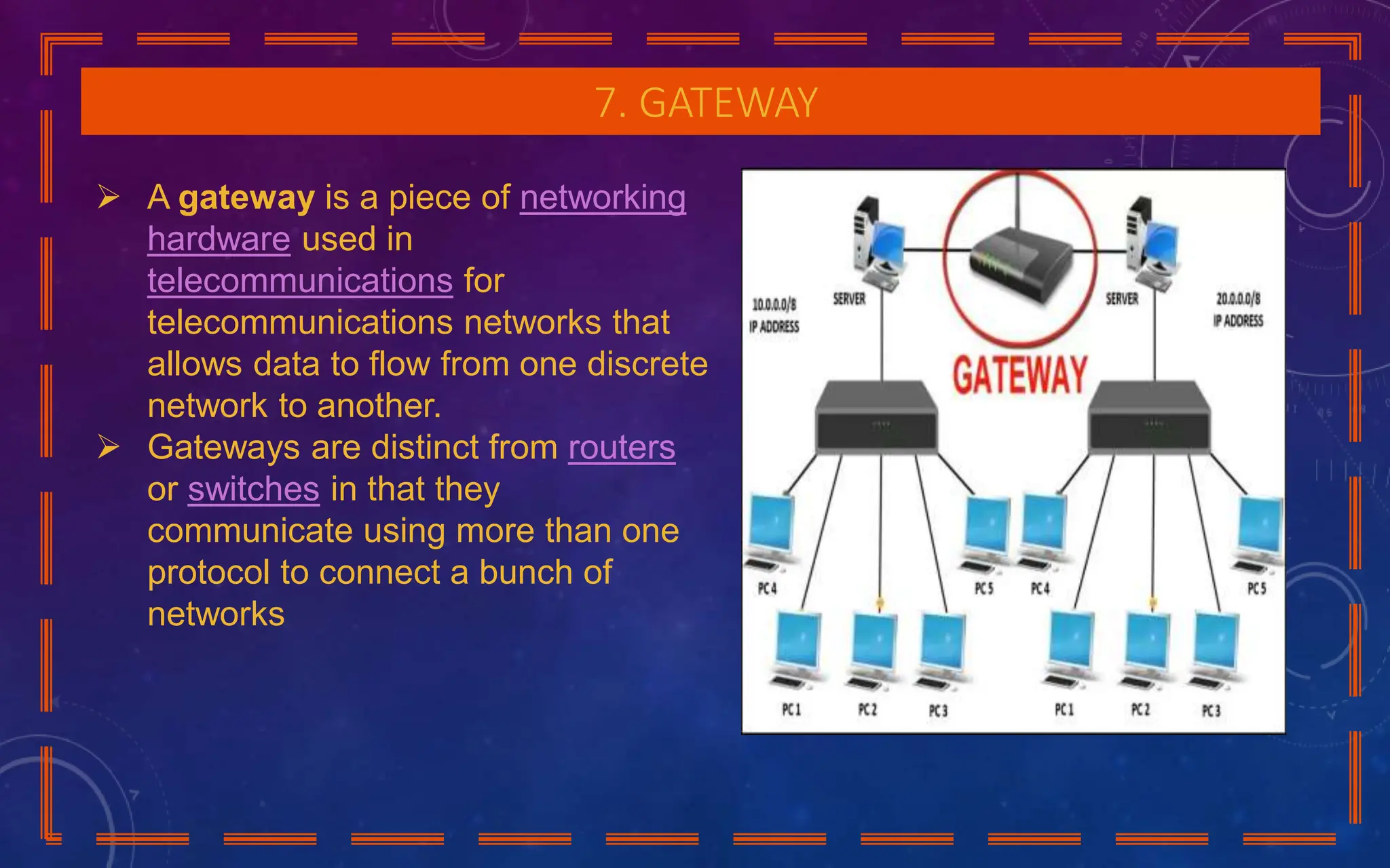 7. GATEWAY
 A gateway is a piece of networking
hardware used in
telecommunications for
telecommunications networks that
allows data to flow from one discrete
network to another.
 Gateways are distinct from routers
or switches in that they
communicate using more than one
protocol to connect a bunch of
networks
 