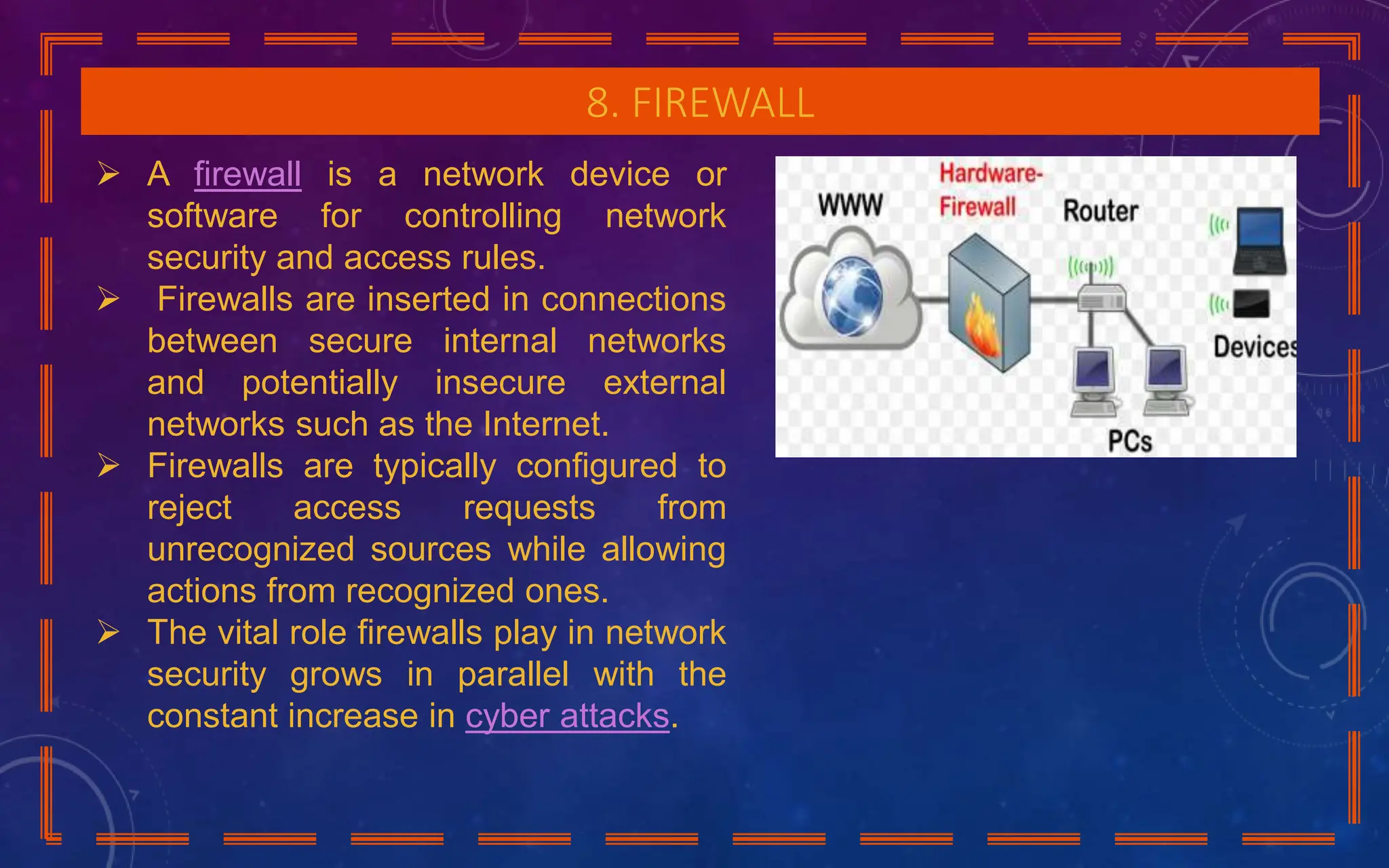 8. FIREWALL
 A firewall is a network device or
software for controlling network
security and access rules.
 Firewalls are inserted in connections
between secure internal networks
and potentially insecure external
networks such as the Internet.
 Firewalls are typically configured to
reject access requests from
unrecognized sources while allowing
actions from recognized ones.
 The vital role firewalls play in network
security grows in parallel with the
constant increase in cyber attacks.
 