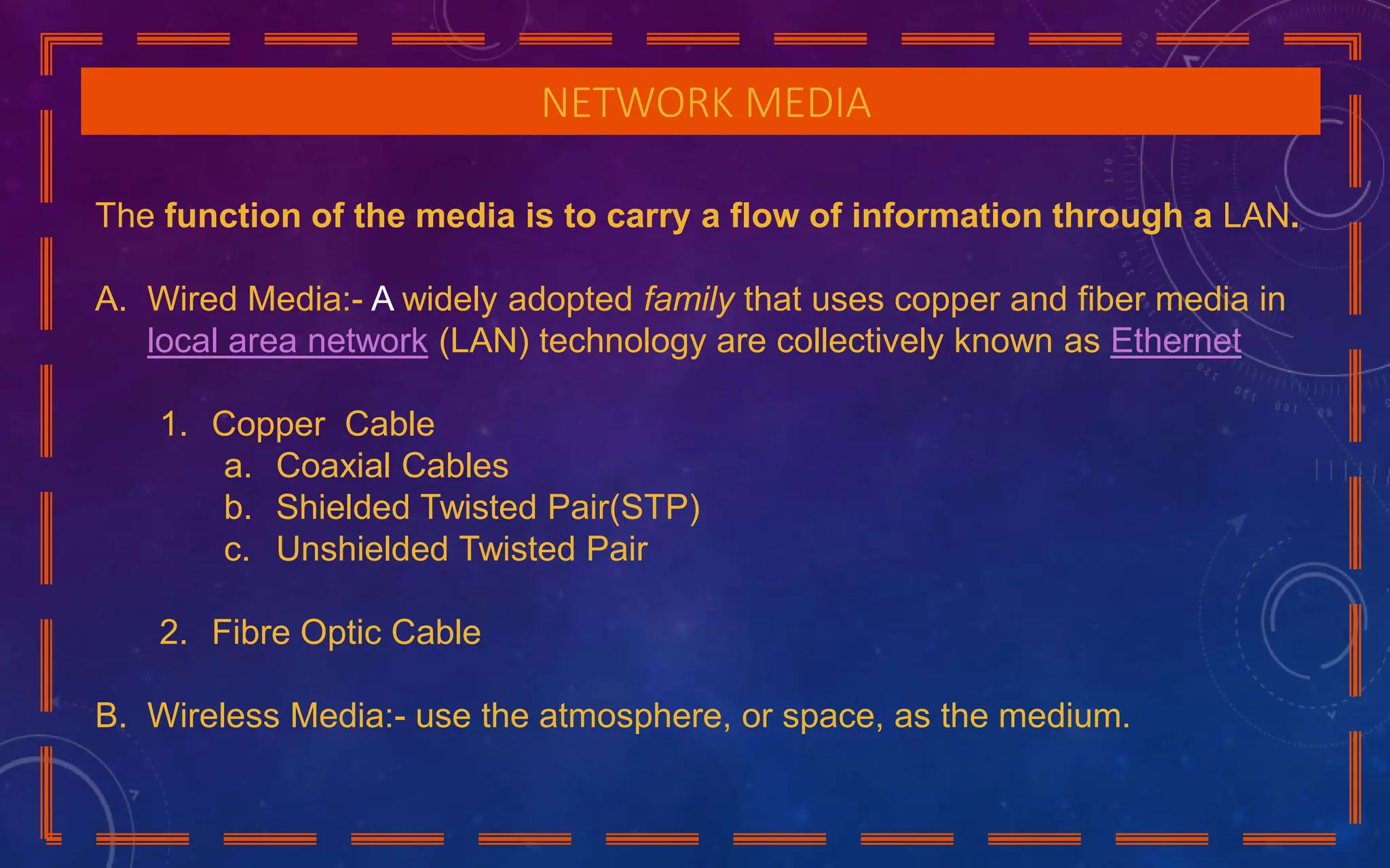 NETWORK MEDIA
The function of the media is to carry a flow of information through a LAN.
A. Wired Media:- A widely adopted family that uses copper and fiber media in
local area network (LAN) technology are collectively known as Ethernet
1. Copper Cable
a. Coaxial Cables
b. Shielded Twisted Pair(STP)
c. Unshielded Twisted Pair
2. Fibre Optic Cable
B. Wireless Media:- use the atmosphere, or space, as the medium.
 