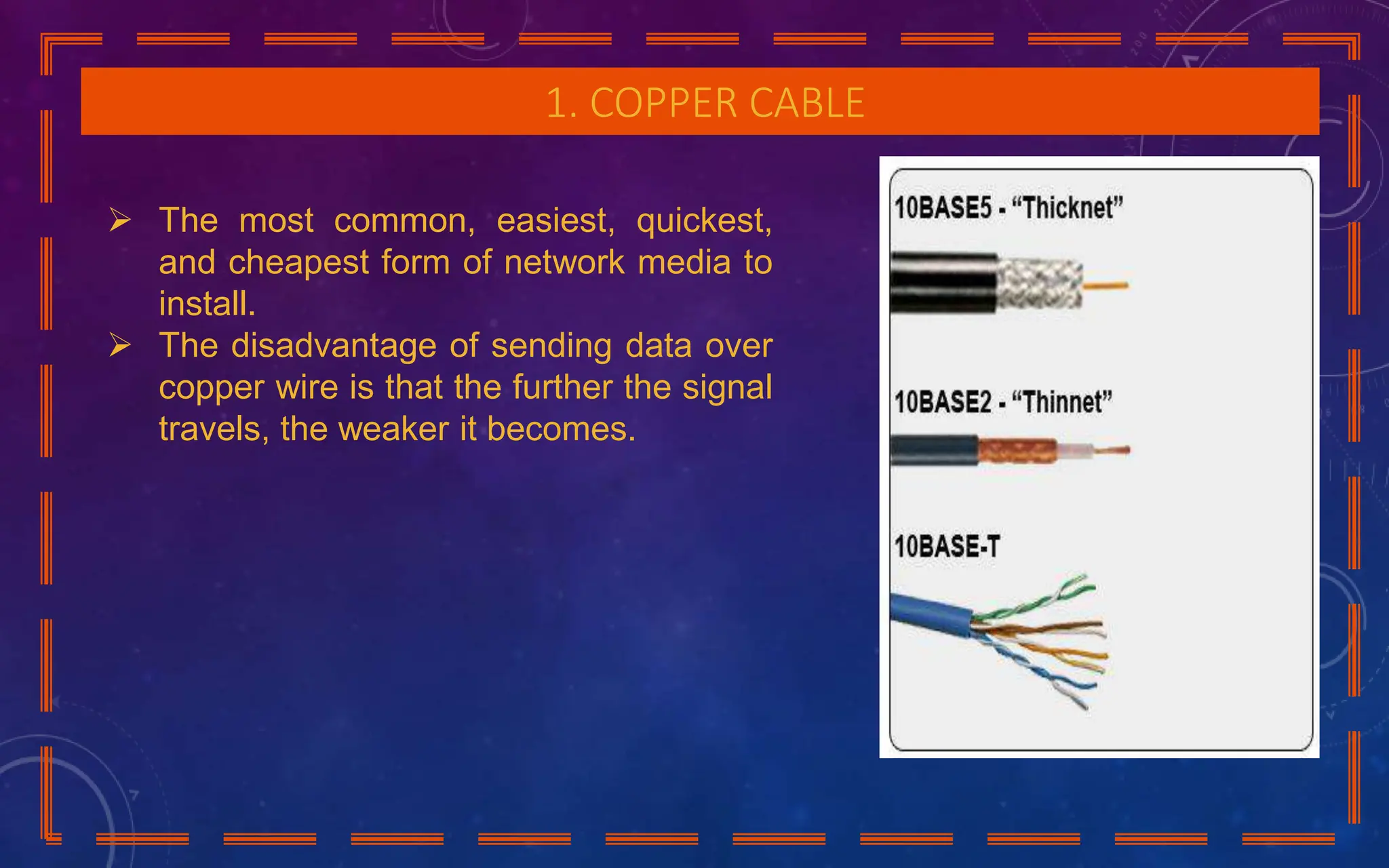 1. COPPER CABLE
 The most common, easiest, quickest,
and cheapest form of network media to
install.
 The disadvantage of sending data over
copper wire is that the further the signal
travels, the weaker it becomes.
 
