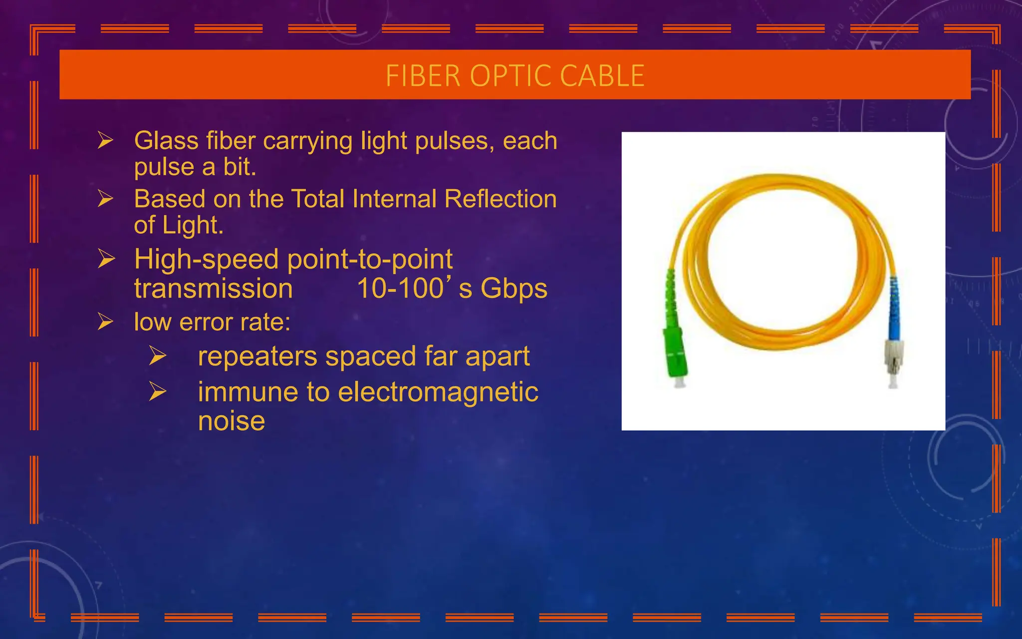 FIBER OPTIC CABLE
 Glass fiber carrying light pulses, each
pulse a bit.
 Based on the Total Internal Reflection
of Light.
 High-speed point-to-point
transmission 10-100’s Gbps
 low error rate:
 repeaters spaced far apart
 immune to electromagnetic
noise
 