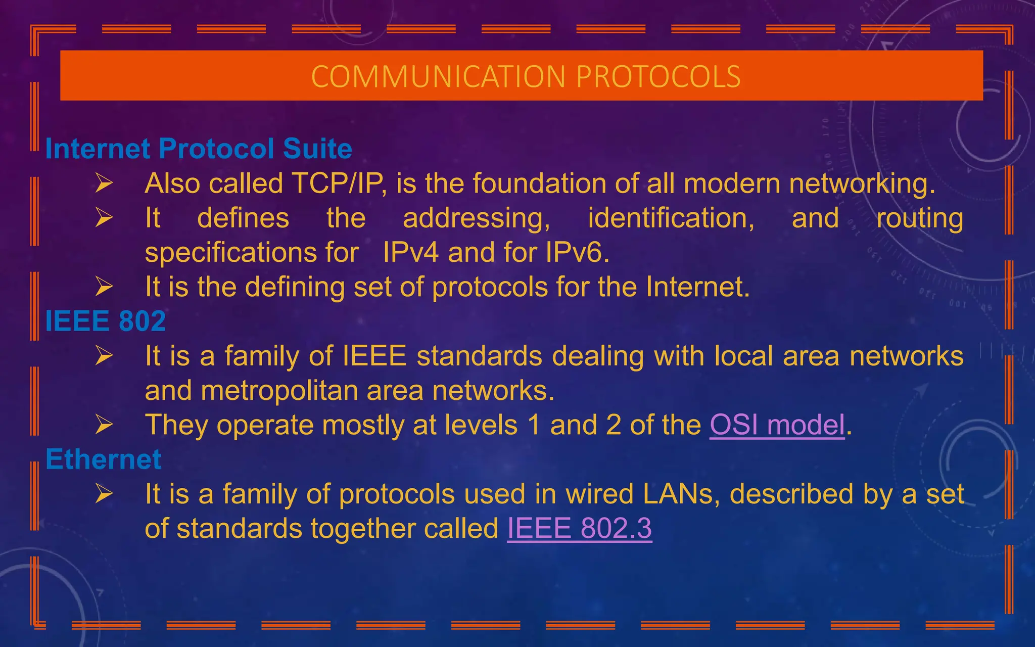 COMMUNICATION PROTOCOLS
Internet Protocol Suite
 Also called TCP/IP, is the foundation of all modern networking.
 It defines the addressing, identification, and routing
specifications for IPv4 and for IPv6.
 It is the defining set of protocols for the Internet.
IEEE 802
 It is a family of IEEE standards dealing with local area networks
and metropolitan area networks.
 They operate mostly at levels 1 and 2 of the OSI model.
Ethernet
 It is a family of protocols used in wired LANs, described by a set
of standards together called IEEE 802.3
 
