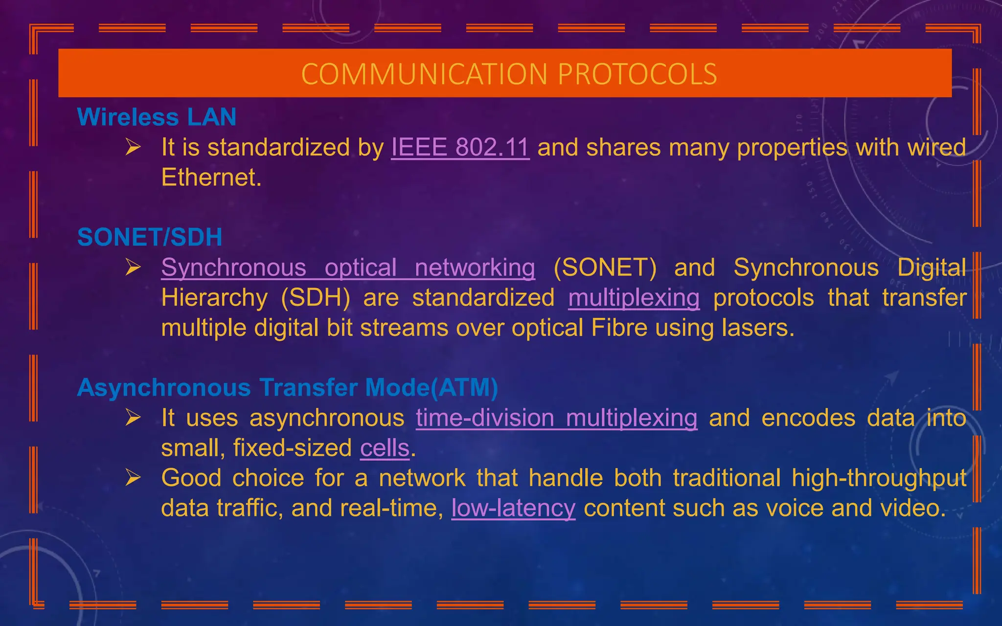 COMMUNICATION PROTOCOLS
Wireless LAN
 It is standardized by IEEE 802.11 and shares many properties with wired
Ethernet.
SONET/SDH
 Synchronous optical networking (SONET) and Synchronous Digital
Hierarchy (SDH) are standardized multiplexing protocols that transfer
multiple digital bit streams over optical Fibre using lasers.
Asynchronous Transfer Mode(ATM)
 It uses asynchronous time-division multiplexing and encodes data into
small, fixed-sized cells.
 Good choice for a network that handle both traditional high-throughput
data traffic, and real-time, low-latency content such as voice and video.
 