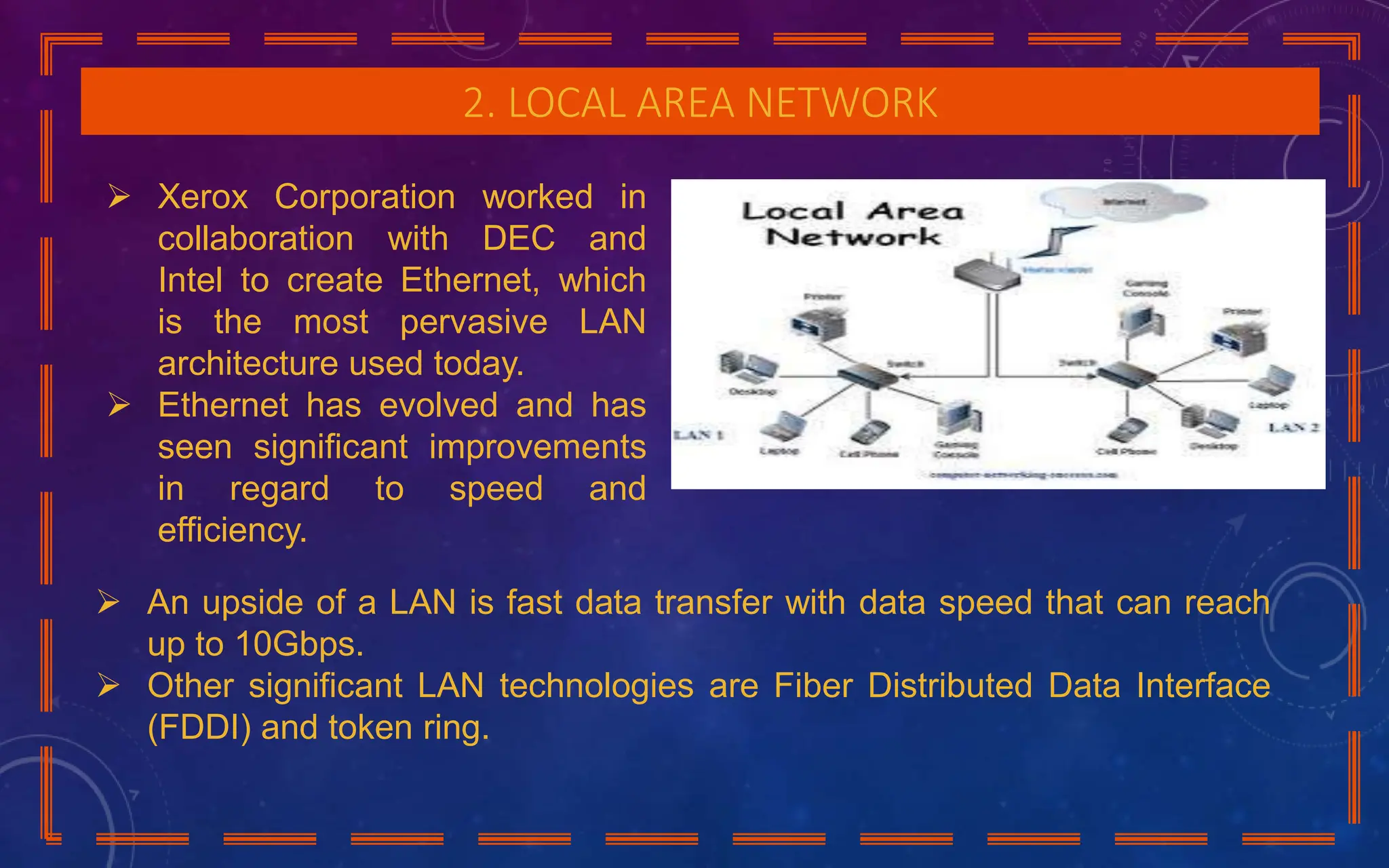 2. LOCAL AREA NETWORK
 Xerox Corporation worked in
collaboration with DEC and
Intel to create Ethernet, which
is the most pervasive LAN
architecture used today.
 Ethernet has evolved and has
seen significant improvements
in regard to speed and
efficiency.
 An upside of a LAN is fast data transfer with data speed that can reach
up to 10Gbps.
 Other significant LAN technologies are Fiber Distributed Data Interface
(FDDI) and token ring.
 