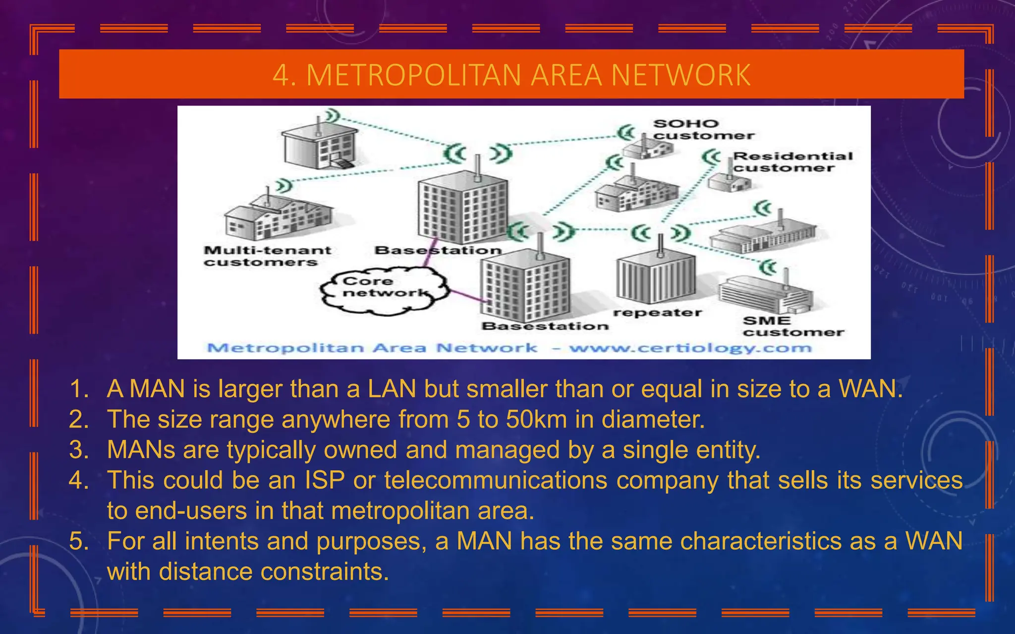 4. METROPOLITAN AREA NETWORK
1. A MAN is larger than a LAN but smaller than or equal in size to a WAN.
2. The size range anywhere from 5 to 50km in diameter.
3. MANs are typically owned and managed by a single entity.
4. This could be an ISP or telecommunications company that sells its services
to end-users in that metropolitan area.
5. For all intents and purposes, a MAN has the same characteristics as a WAN
with distance constraints.
 
