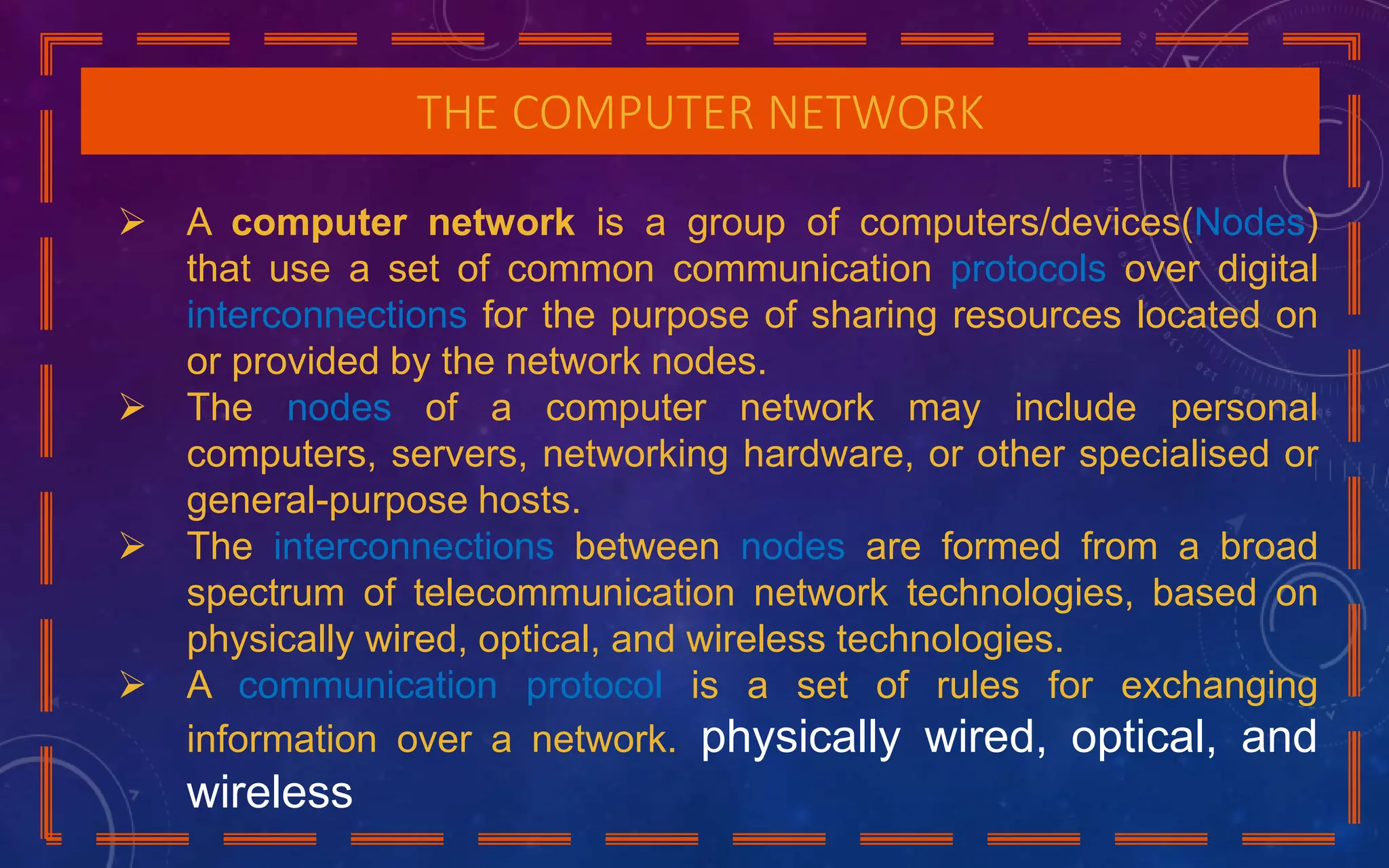 THE COMPUTER NETWORK
 A computer network is a group of computers/devices(Nodes)
that use a set of common communication protocols over digital
interconnections for the purpose of sharing resources located on
or provided by the network nodes.
 The nodes of a computer network may include personal
computers, servers, networking hardware, or other specialised or
general-purpose hosts.
 The interconnections between nodes are formed from a broad
spectrum of telecommunication network technologies, based on
physically wired, optical, and wireless technologies.
 A communication protocol is a set of rules for exchanging
information over a network. physically wired, optical, and
wireless
 