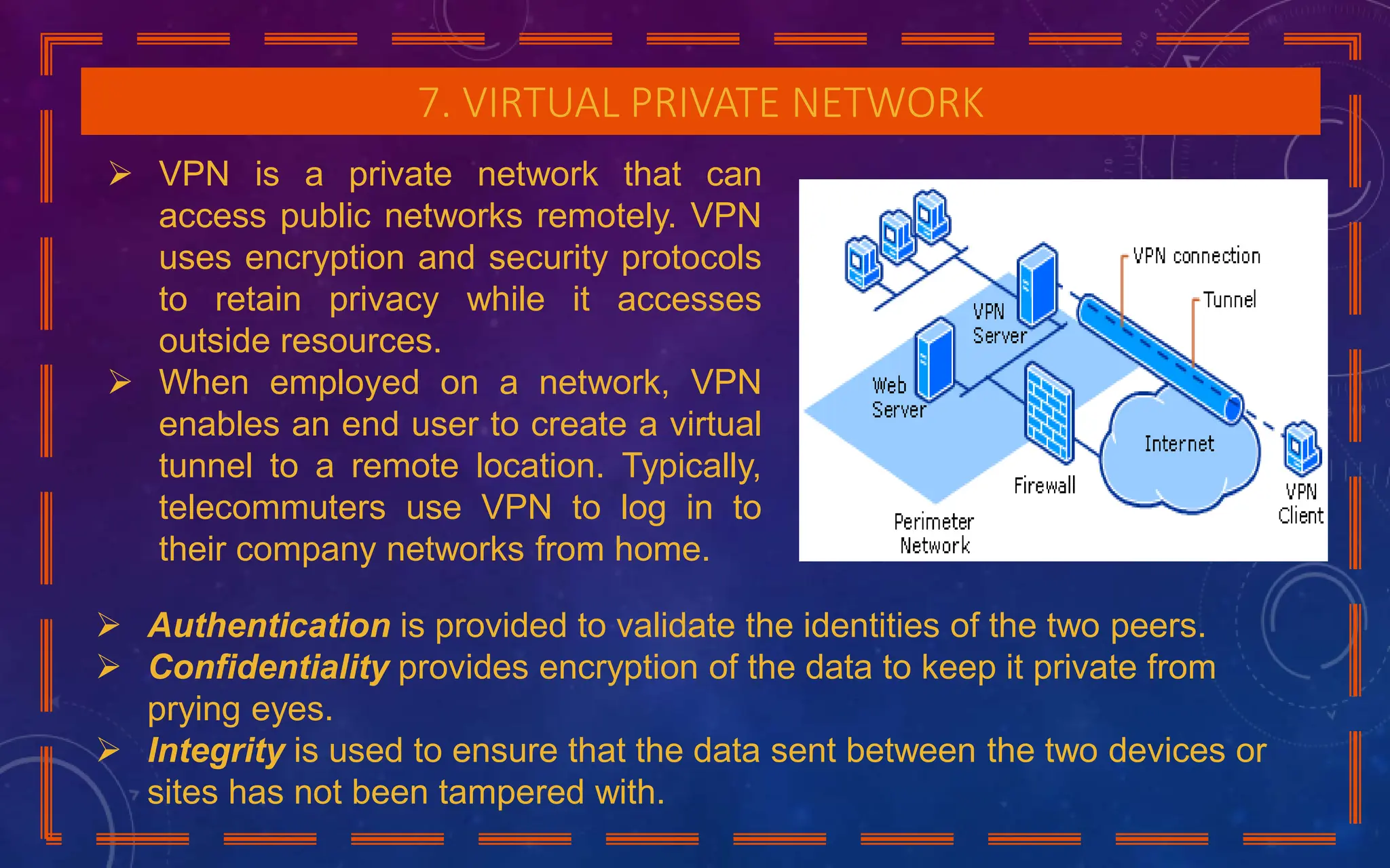 7. VIRTUAL PRIVATE NETWORK
 VPN is a private network that can
access public networks remotely. VPN
uses encryption and security protocols
to retain privacy while it accesses
outside resources.
 When employed on a network, VPN
enables an end user to create a virtual
tunnel to a remote location. Typically,
telecommuters use VPN to log in to
their company networks from home.
 Authentication is provided to validate the identities of the two peers.
 Confidentiality provides encryption of the data to keep it private from
prying eyes.
 Integrity is used to ensure that the data sent between the two devices or
sites has not been tampered with.
 