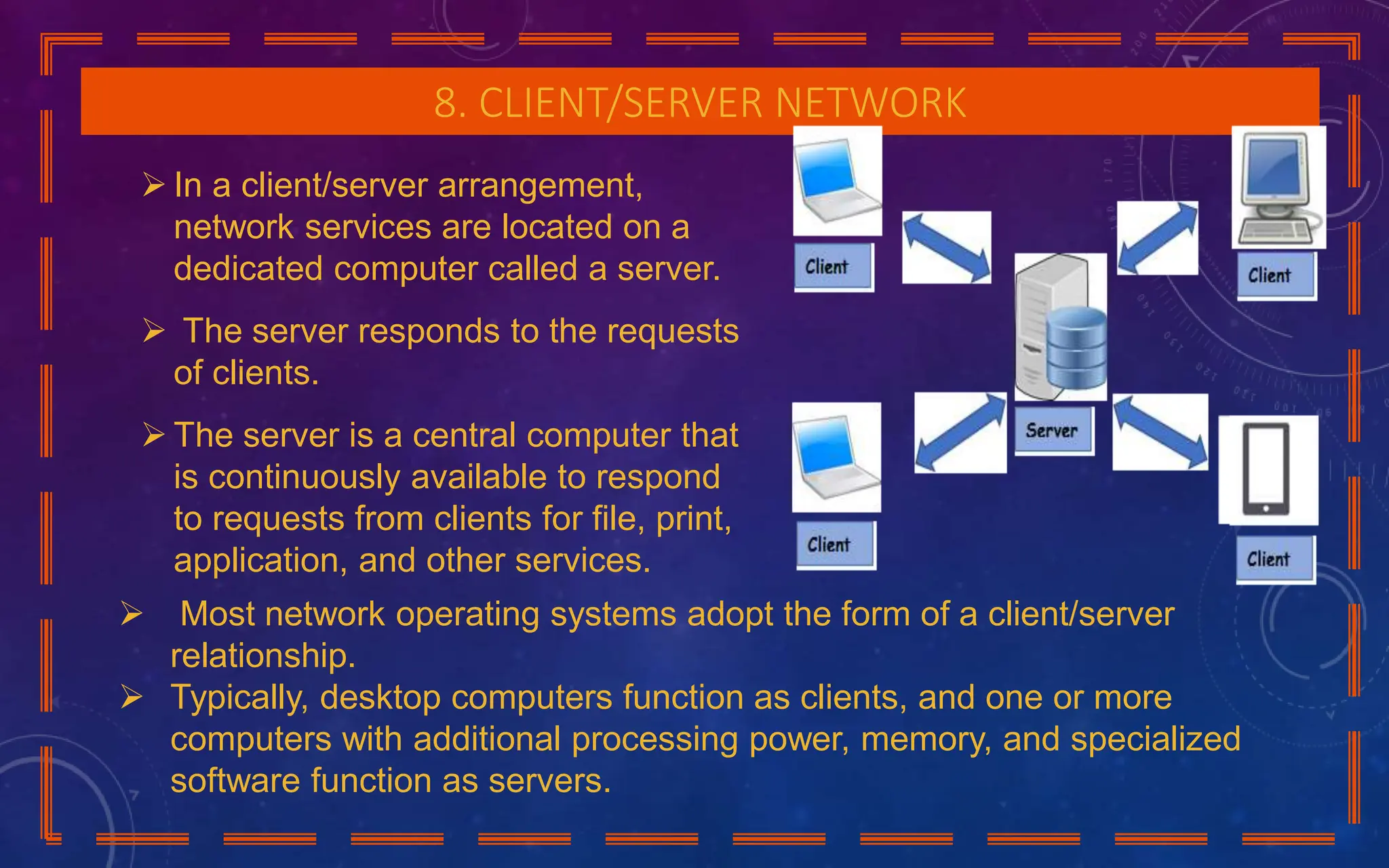 8. CLIENT/SERVER NETWORK
 In a client/server arrangement,
network services are located on a
dedicated computer called a server.
 The server responds to the requests
of clients.
 The server is a central computer that
is continuously available to respond
to requests from clients for file, print,
application, and other services.
 Most network operating systems adopt the form of a client/server
relationship.
 Typically, desktop computers function as clients, and one or more
computers with additional processing power, memory, and specialized
software function as servers.
 