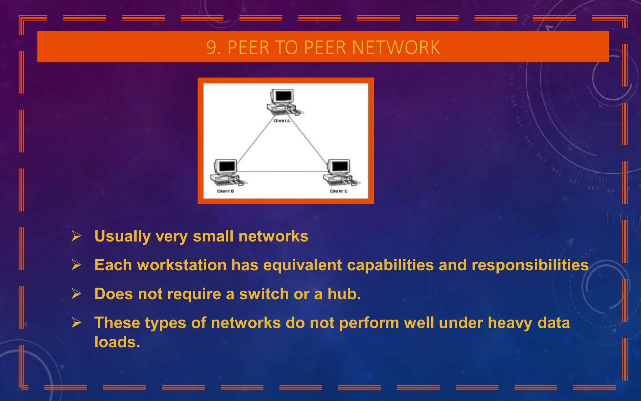 9. PEER TO PEER NETWORK
 Usually very small networks
 Each workstation has equivalent capabilities and responsibilities
 Does not require a switch or a hub.
 These types of networks do not perform well under heavy data
loads.
 