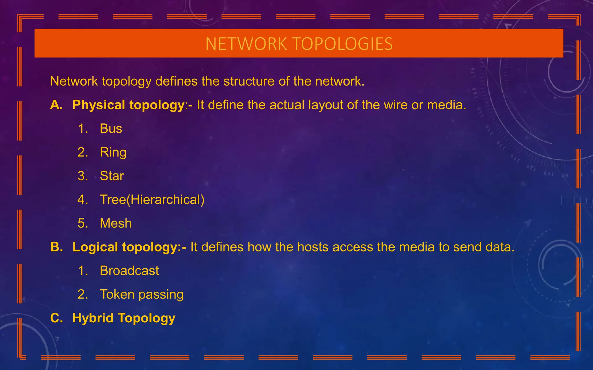 NETWORK TOPOLOGIES
Network topology defines the structure of the network.
A. Physical topology:- It define the actual layout of the wire or media.
1. Bus
2. Ring
3. Star
4. Tree(Hierarchical)
5. Mesh
B. Logical topology:- It defines how the hosts access the media to send data.
1. Broadcast
2. Token passing
C. Hybrid Topology
 