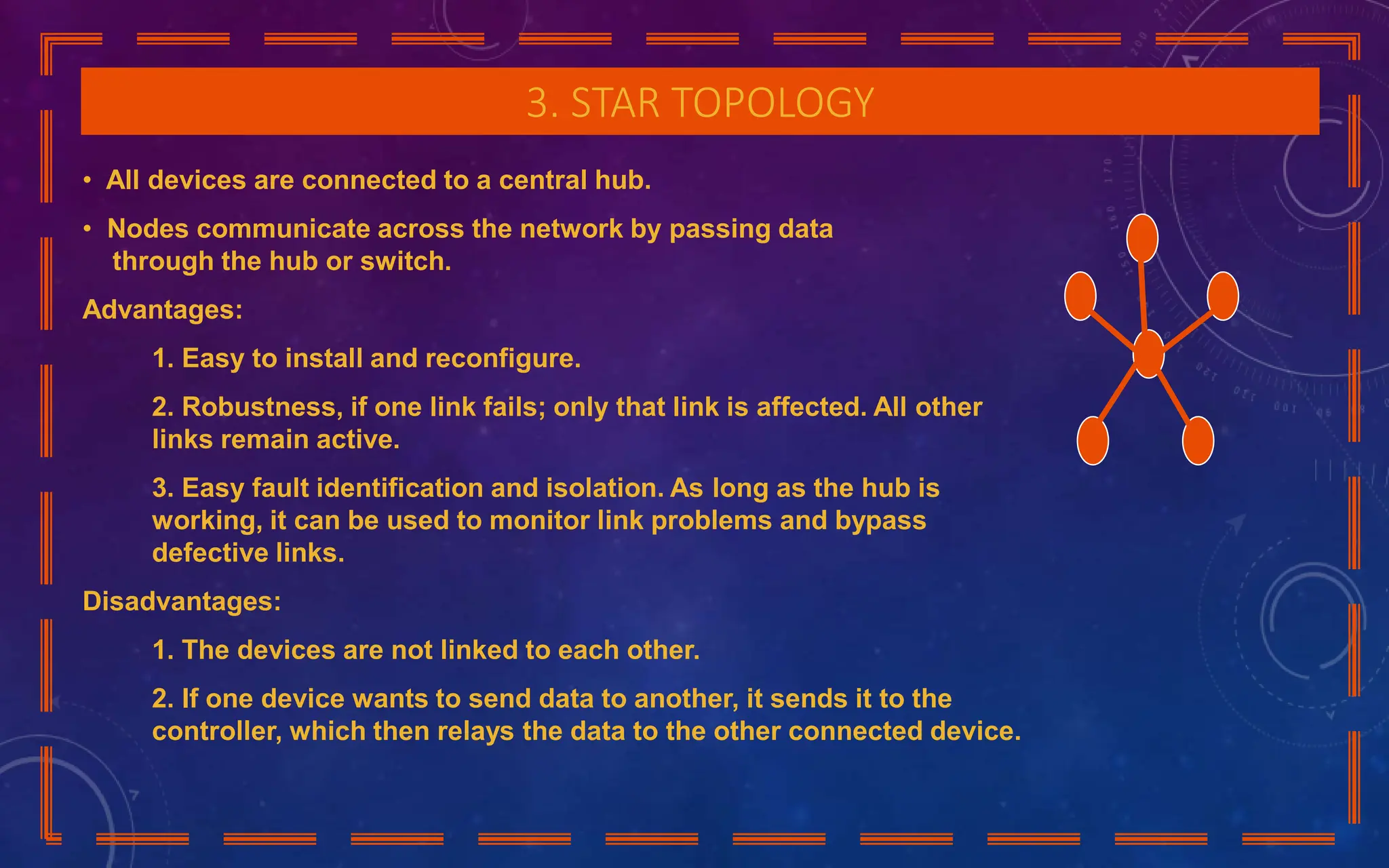 3. STAR TOPOLOGY
• All devices are connected to a central hub.
• Nodes communicate across the network by passing data
through the hub or switch.
Advantages:
1. Easy to install and reconfigure.
2. Robustness, if one link fails; only that link is affected. All other
links remain active.
3. Easy fault identification and isolation. As long as the hub is
working, it can be used to monitor link problems and bypass
defective links.
Disadvantages:
1. The devices are not linked to each other.
2. If one device wants to send data to another, it sends it to the
controller, which then relays the data to the other connected device.
 