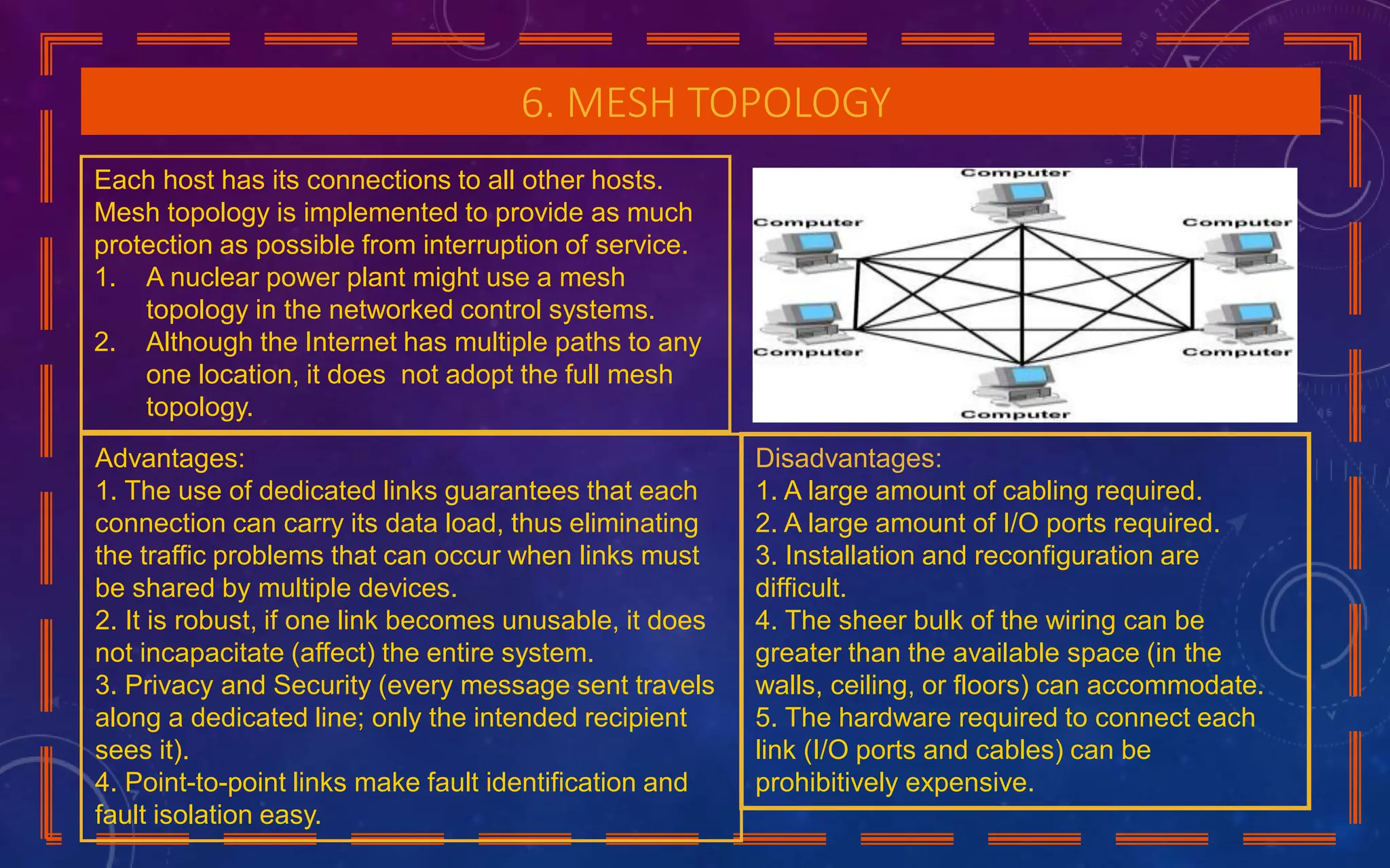 6. MESH TOPOLOGY
Each host has its connections to all other hosts.
Mesh topology is implemented to provide as much
protection as possible from interruption of service.
1. A nuclear power plant might use a mesh
topology in the networked control systems.
2. Although the Internet has multiple paths to any
one location, it does not adopt the full mesh
topology.
Disadvantages:
1. A large amount of cabling required.
2. A large amount of I/O ports required.
3. Installation and reconfiguration are
difficult.
4. The sheer bulk of the wiring can be
greater than the available space (in the
walls, ceiling, or floors) can accommodate.
5. The hardware required to connect each
link (I/O ports and cables) can be
prohibitively expensive.
Advantages:
1. The use of dedicated links guarantees that each
connection can carry its data load, thus eliminating
the traffic problems that can occur when links must
be shared by multiple devices.
2. It is robust, if one link becomes unusable, it does
not incapacitate (affect) the entire system.
3. Privacy and Security (every message sent travels
along a dedicated line; only the intended recipient
sees it).
4. Point-to-point links make fault identification and
fault isolation easy.
 