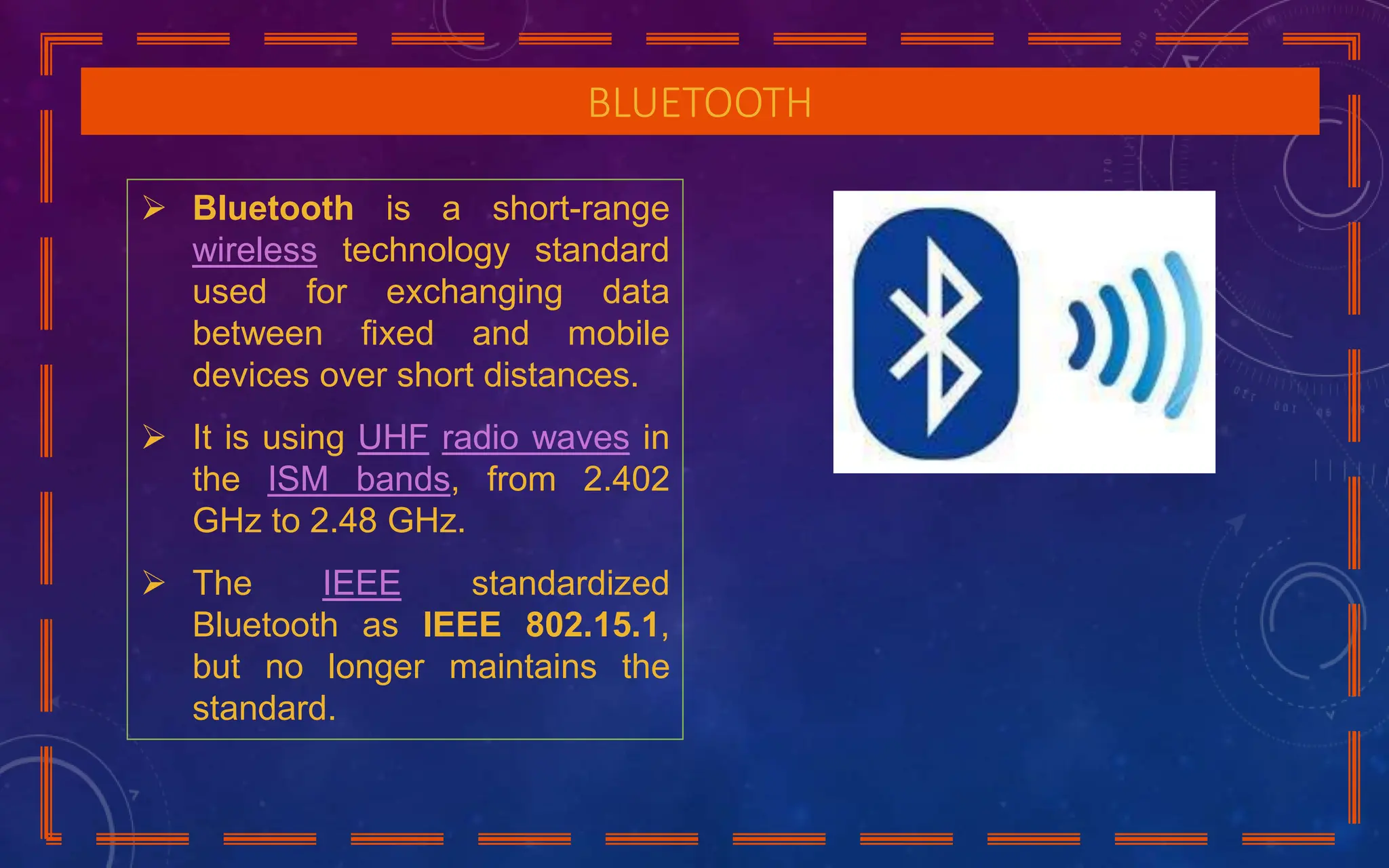 BLUETOOTH
 Bluetooth is a short-range
wireless technology standard
used for exchanging data
between fixed and mobile
devices over short distances.
 It is using UHF radio waves in
the ISM bands, from 2.402
GHz to 2.48 GHz.
 The IEEE standardized
Bluetooth as IEEE 802.15.1,
but no longer maintains the
standard.
 