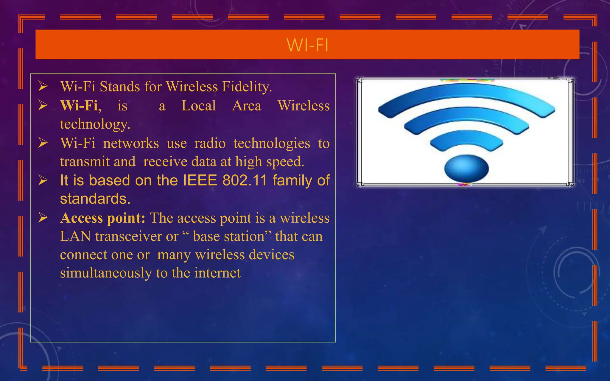 WI-FI
 Wi-Fi Stands for Wireless Fidelity.
 Wi-Fi, is a Local Area Wireless
technology.
 Wi-Fi networks use radio technologies to
transmit and receive data at high speed.
 It is based on the IEEE 802.11 family of
standards.
 Access point: The access point is a wireless
LAN transceiver or “ base station” that can
connect one or many wireless devices
simultaneously to the internet
 