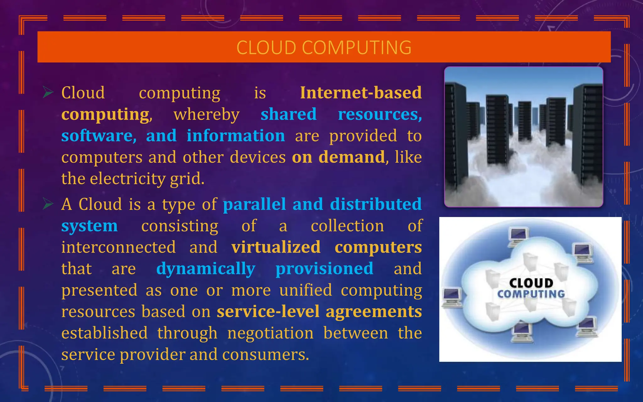 CLOUD COMPUTING
 Cloud computing is Internet-based
computing, whereby shared resources,
software, and information are provided to
computers and other devices on demand, like
the electricity grid.
 A Cloud is a type of parallel and distributed
system consisting of a collection of
interconnected and virtualized computers
that are dynamically provisioned and
presented as one or more unified computing
resources based on service-level agreements
established through negotiation between the
service provider and consumers.
 