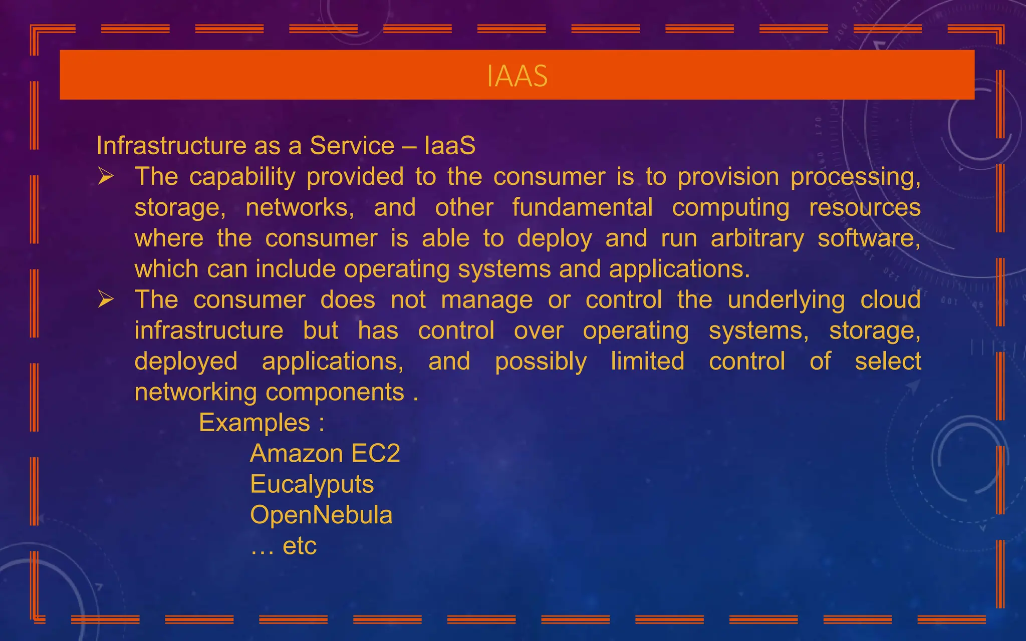 IAAS
Infrastructure as a Service – IaaS
 The capability provided to the consumer is to provision processing,
storage, networks, and other fundamental computing resources
where the consumer is able to deploy and run arbitrary software,
which can include operating systems and applications.
 The consumer does not manage or control the underlying cloud
infrastructure but has control over operating systems, storage,
deployed applications, and possibly limited control of select
networking components .
Examples :
Amazon EC2
Eucalyputs
OpenNebula
… etc
 