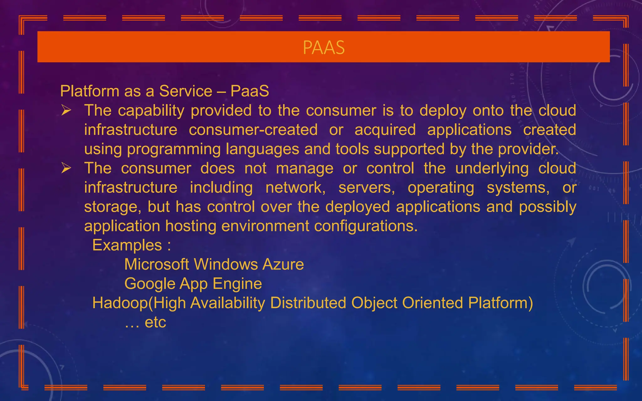 PAAS
Platform as a Service – PaaS
 The capability provided to the consumer is to deploy onto the cloud
infrastructure consumer-created or acquired applications created
using programming languages and tools supported by the provider.
 The consumer does not manage or control the underlying cloud
infrastructure including network, servers, operating systems, or
storage, but has control over the deployed applications and possibly
application hosting environment configurations.
Examples :
Microsoft Windows Azure
Google App Engine
Hadoop(High Availability Distributed Object Oriented Platform)
… etc
 