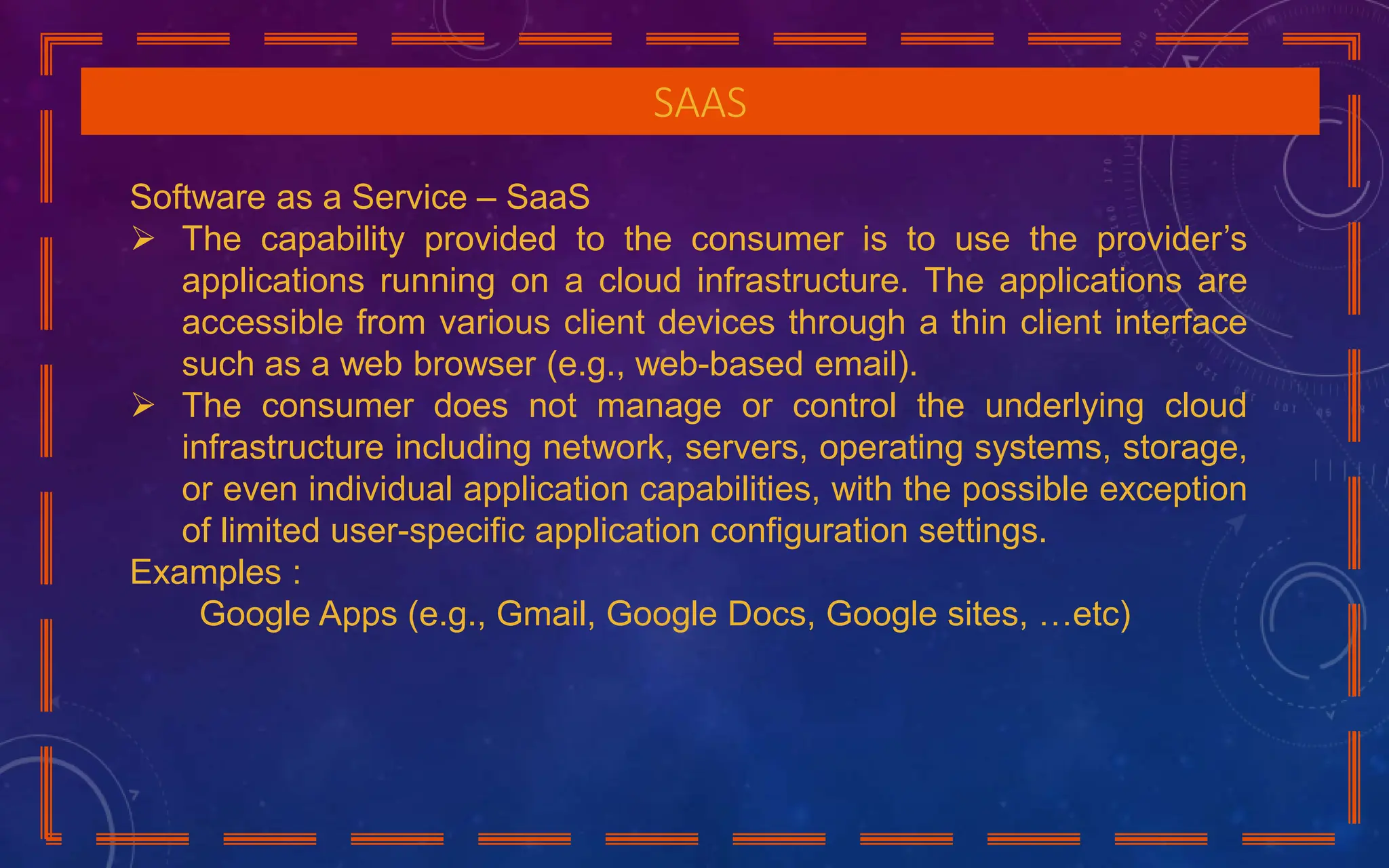 SAAS
Software as a Service – SaaS
 The capability provided to the consumer is to use the provider’s
applications running on a cloud infrastructure. The applications are
accessible from various client devices through a thin client interface
such as a web browser (e.g., web-based email).
 The consumer does not manage or control the underlying cloud
infrastructure including network, servers, operating systems, storage,
or even individual application capabilities, with the possible exception
of limited user-specific application configuration settings.
Examples :
Google Apps (e.g., Gmail, Google Docs, Google sites, …etc)
 