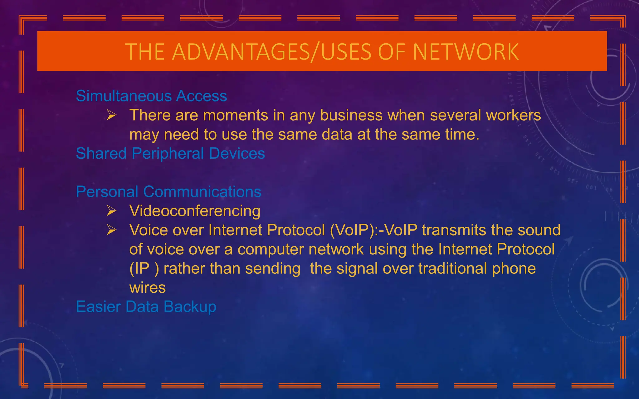 THE ADVANTAGES/USES OF NETWORK
Simultaneous Access
 There are moments in any business when several workers
may need to use the same data at the same time.
Shared Peripheral Devices
Personal Communications
 Videoconferencing
 Voice over Internet Protocol (VoIP):-VoIP transmits the sound
of voice over a computer network using the Internet Protocol
(IP ) rather than sending the signal over traditional phone
wires
Easier Data Backup
 