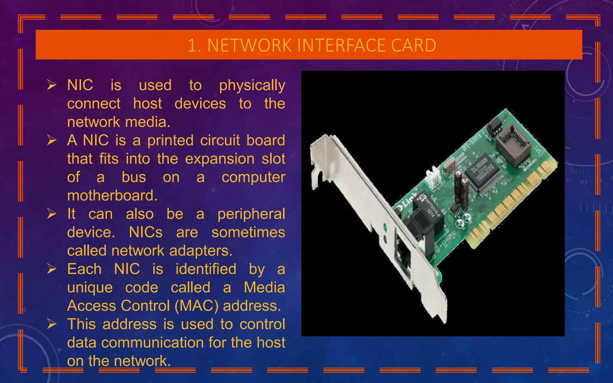1. NETWORK INTERFACE CARD
 NIC is used to physically
connect host devices to the
network media.
 A NIC is a printed circuit board
that fits into the expansion slot
of a bus on a computer
motherboard.
 It can also be a peripheral
device. NICs are sometimes
called network adapters.
 Each NIC is identified by a
unique code called a Media
Access Control (MAC) address.
 This address is used to control
data communication for the host
on the network.
 