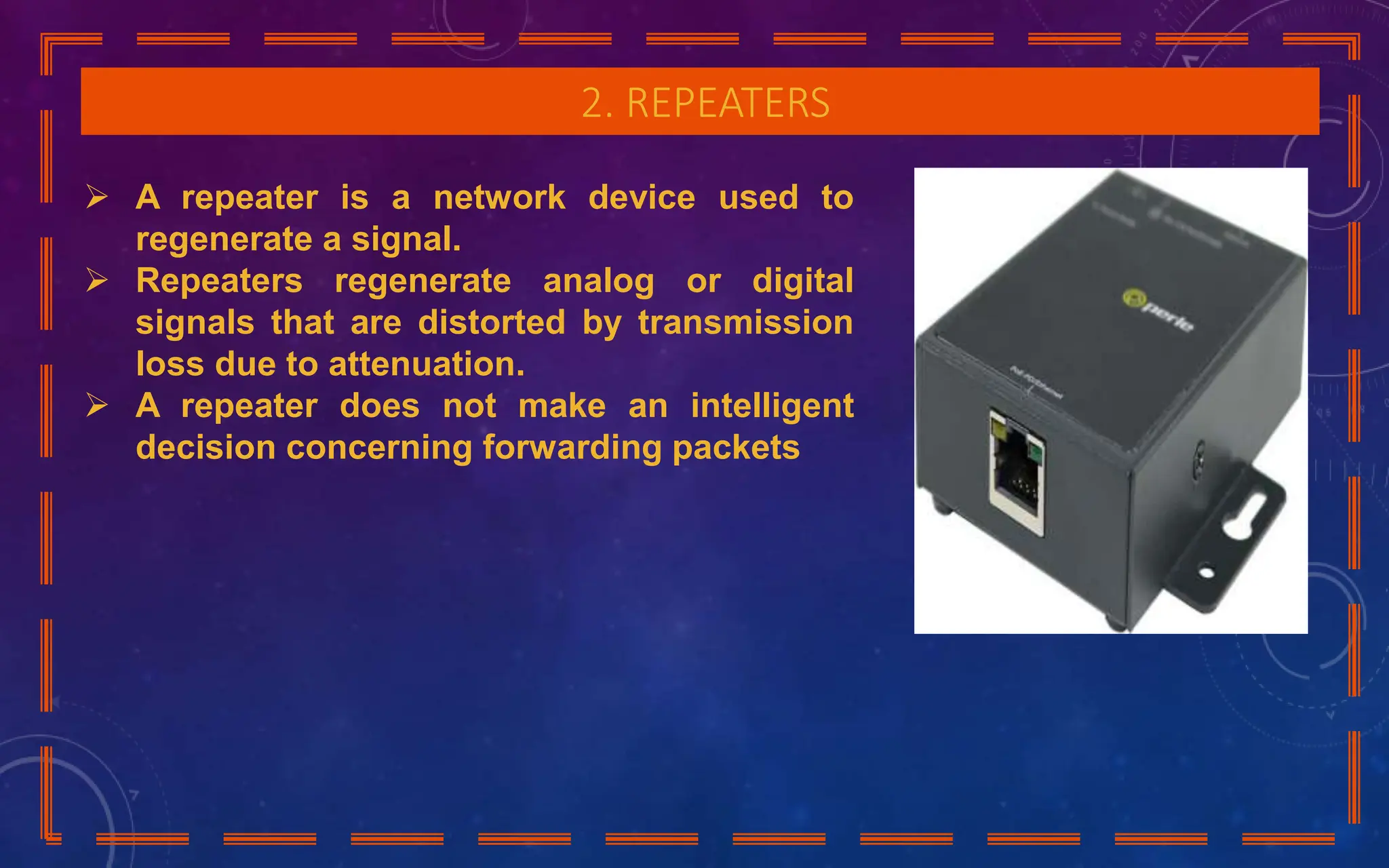 2. REPEATERS
 A repeater is a network device used to
regenerate a signal.
 Repeaters regenerate analog or digital
signals that are distorted by transmission
loss due to attenuation.
 A repeater does not make an intelligent
decision concerning forwarding packets
 