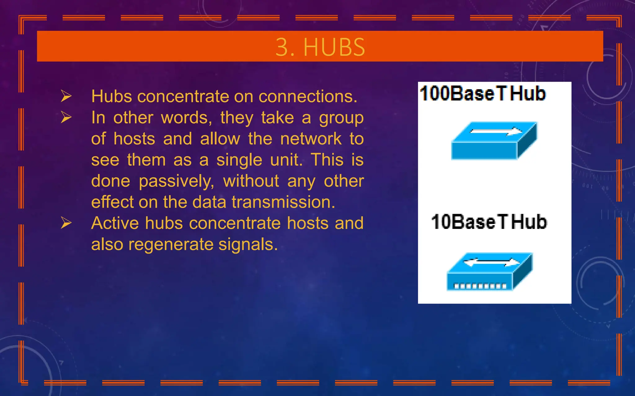3. HUBS
 Hubs concentrate on connections.
 In other words, they take a group
of hosts and allow the network to
see them as a single unit. This is
done passively, without any other
effect on the data transmission.
 Active hubs concentrate hosts and
also regenerate signals.
 