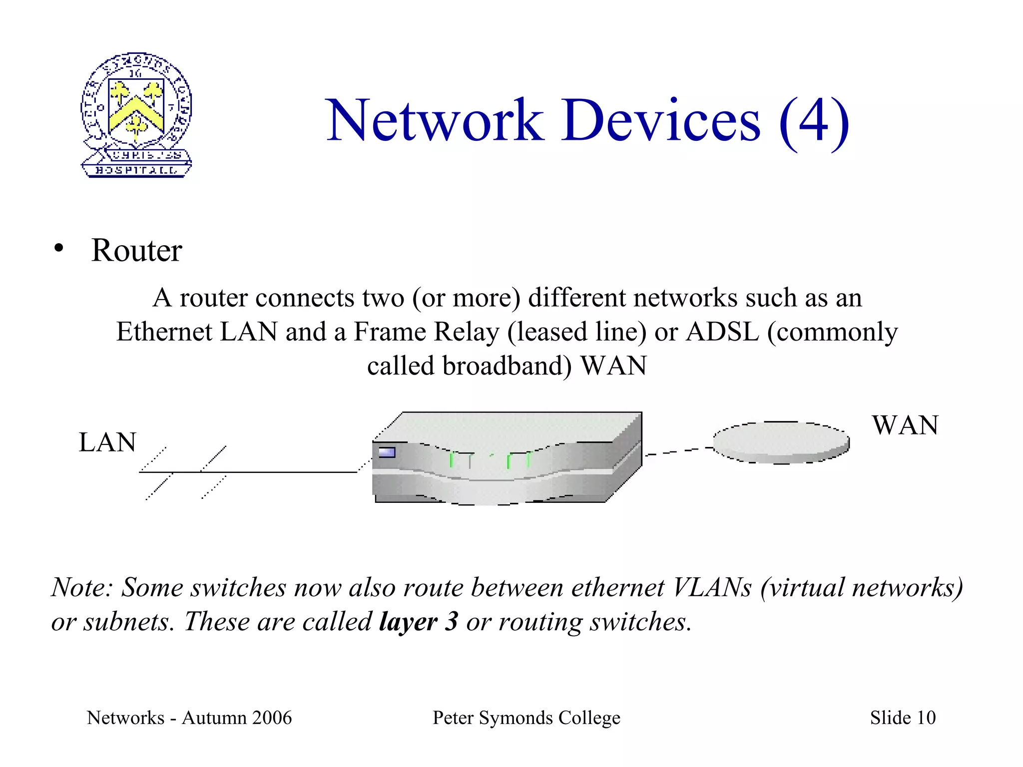 Network Devices (4) Router A router connects two (or more) different networks such as an Ethernet LAN and a Frame Relay (leased line) or ADSL (commonly called broadband) WAN Note: Some switches now also route between ethernet VLANs (virtual networks) or subnets. These are called  layer 3  or routing switches. LAN WAN 